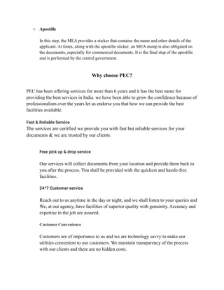 ○ Apostille
In this step, the MEA provides a sticker that contains the name and other details of the
applicant. At times, along with the apostille sticker, an MEA stamp is also obligated on
the documents, especially for commercial documents. It is the final step of the apostille
and is performed by the central government.
Why choose PEC?
PEC has been offering services for more than 6 years and it has the best name for
providing the best services in India. we have been able to grow the confidence because of
professionalism over the years let us endorse you that how we can provide the best
facilities available.
Fast & Reliable Service
The services are certified we provide you with fast but reliable services for your
documents & we are trusted by our clients.
​ Free pick up & drop service
​ Our services will collect documents from your location and provide them back to
you after the process. You shall be provided with the quickest and hassle-free
facilities.
​
​ 24*7 Customer service
Reach out to us anytime in the day or night, and we shall listen to your queries and
​ We, at our agency, have facilities of superior quality with genuinity. Accuracy and
expertise in the job are assured.
​
​ Customer Convenience
Customers are of importance to us and we are technology savvy to make our
utilities convenient to our customers. We maintain transparency of the process
with our clients and there are no hidden costs.
 