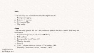 Uses:
There are many uses for this transformer. Examples include:
1. Emergency mapping
2. Location of resources
3. Topographic Maps
4. Map books
Users
There are many agencies that use FME within their agencies and would benefit from using this
transformer:
1. Government agencies (Local, State and Federal)
2. Defence Force
3. Emergency Services (Police, SES)
4. Mapping Agencies
5. Councils
6. TAFE Colleges - Canberra Institute of Technology (CIT)
7. University – Australian National University (ANU)
Greg Patterson
+61 400 231 518
 