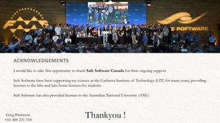 Thankyou !
ACKNOWLEDGEMENTS
I would like to take this opportunity to thank Safe Software Canada for their ongoing support.
Safe Software have been supporting my courses at the Canberra Institute of Technology (CIT) for many years, providing
licenses to the labs and take home licenses for students
Safe Safeware has also provided licenses to the Australian National University (ANU)
Greg Patterson
+61 400 231 518
 