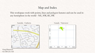 Map and Index
This workspace work with points, lines and polygon features and can be used in
any hemisphere in the world - NE, NW, SE, SW.
Australia - Canberra Canada - Vancouver
Greg Patterson
+61 400 231 518
 