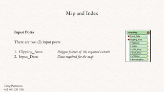 Map and Index
Input Ports
There are two (2) input ports
1. Clipping_Area: Polygon feature of the required extents
2. Input_Data: Data required for the map
Greg Patterson
+61 400 231 518
 