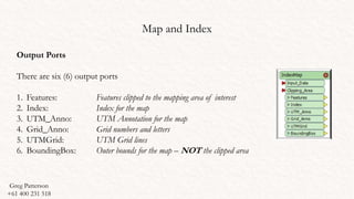 Map and Index
Output Ports
There are six (6) output ports
1. Features: Features clipped to the mapping area of interest
2. Index: Index for the map
3. UTM_Anno: UTM Annotation for the map
4. Grid_Anno: Grid numbers and letters
5. UTMGrid: UTM Grid lines
6. BoundingBox: Outer bounds for the map – NOT the clipped area
Greg Patterson
+61 400 231 518
 