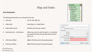 Map and Index
User Parameters
The following parameters are entered by the user:
1. Grid size: 10, 20, 100, 200, etc.
2. Index field: Index Name i.e. Road Name
3. Index Name Count: Number of names per column
4. Starting Corner - Grid Values: Where you want to start the grid i.e. in Australia
we would start from the top left where the first
grid is 1A
5. UTM Anno Offset: Offset UTM Anno from the grid boundary
6. Grid Anno Offset: Offset Grid Anno from the grid boundary
Greg Patterson
+61 400 231 518
 