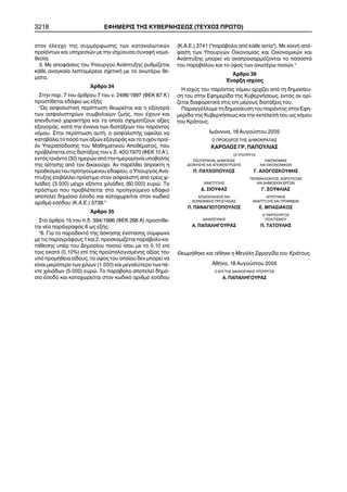 3218 ÅÖÇÌÅÑÉÓ ÔÇÓ ÊÕÂÅÑÍÇÓÅÙÓ (ÔÅÕ×ÏÓ ÐÑÙÔÏ) 
óôïí Ýëåã÷ï ôçò óõììüñöùóçò ôùí êáôáíáëùôéêþí 
ðñïúüíôùí êáé õðçñåóéþí ìå ôçí éó÷ýïõóá óõíáöÞ íïìï- 
èåóßá. 
3. Ìå áðïöÜóåéò ôïõ Õðïõñãïý ÁíÜðôõîçò ñõèìßæåôáé 
êÜèå áíáãêáßá ëåðôïìÝñåéá ó÷åôéêÞ ìå ôá áíùôÝñù èÝ- 
ìáôá. 
¢ñèñï 34 
Óôçí ðáñ. 7 ôïõ Üñèñïõ 7 ôïõ í. 2496/1997 (ÖÅÊ 87 Á´) 
ðñïóôßèåôáé åäÜöéï ùò åîÞò: 
"Ùò áóöáëéóôéêÞ ðåñßðôùóç èåùñåßôáé êáé ç åîáãïñÜ 
ôùí áóöáëéóôçñßùí óõìâïëáßùí æùÞò, ðïõ Ý÷ïõí êáé 
åðåíäõôéêü ÷áñáêôÞñá êáé ôá ïðïßá ó÷çìáôßæïõí áîßåò 
åîáãïñÜò, êáôÜ ôçí Ýííïéá ôùí äéáôÜîåùí ôïõ ðáñüíôïò 
íüìïõ. Óôçí ðåñßðôùóç áõôÞ, ï áóöáëéóôÞò ïöåßëåé íá 
êáôáâÜëåé ôï ðïóü ôùí áîéþí åîáãïñÜò êáé ôï ôõ÷üí ðñïú- 
üí Õðåñáðüäïóçò ôïõ Ìáèçìáôéêïý ÁðïèÝìáôïò, ðïõ 
ðñïâëÝðåôáé óôéò äéáôÜîåéò ôïõ í.ä. 400/1970 (ÖÅÊ 10 Á´), 
åíôüò ôñéÜíôá (30) çìåñþí áðü ôçí çìåñïìçíßá õðïâïëÞò 
ôçò áßôçóçò áðü ôïí äéêáéïý÷ï. Áí ðáñÝëèåé Üðñáêôç ç 
ðñïèåóìßá ôïõ ðñïçãïýìåíïõ åäáößïõ, ï Õðïõñãüò ÁíÜ- 
ðôõîçò åðéâÜëëåé ðñüóôéìï óôïí áóöáëéóôÞ áðü ôñåéò ÷é- 
ëéÜäåò (3.000) ìÝ÷ñé åîÞíôá ÷éëéÜäåò (60.000) åõñþ. Ôï 
ðñüóôéìï ðïõ ðñïâëÝðåôáé óôï ðñïçãïýìåíï åäÜöéï 
áðïôåëåß äçìüóéï Ýóïäï êáé êáôá÷ùñåßôáé óôïí êùäéêü 
áñéèìü åóüäïõ (Ê.Á.Å.) 3739." 
¢ñèñï 35 
Óôï Üñèñï 15 ôïõ ð.ä. 394/1996 (ÖÅÊ 266 Á) ðñïóôßèå- 
ôáé íÝá ðáñÜãñáöïò 6 ùò åîÞò: 
"6. Ãéá ôï ðáñáäåêôü ôçò Üóêçóçò Ýíóôáóçò óýìöùíá 
ìå ôéò ðáñáãñÜöïõò 1 êáé 2, ðñïóêïìßæåôáé ðáñÜâïëï êá- 
ôÜèåóçò õðÝñ ôïõ Äçìïóßïõ ðïóïý ßóïõ ìå ôï 0,10 åðß 
ôïéò åêáôü (0,10%) åðß ôçò ðñïûðïëïãéóìÝíçò áîßáò ôïõ 
õðü ðñïìÞèåéá åßäïõò, ôï ýøïò ôïõ ïðïßïõ äåí ìðïñåß íá 
åßíáé ìéêñüôåñï ôùí ÷éëßùí (1.000) êáé ìåãáëýôåñï ôùí ðÝ- 
íôå ÷éëéÜäùí (5.000) åõñþ. Ôï ðáñÜâïëï áðïôåëåß äçìü- 
óéï Ýóïäï êáé êáôá÷ùñåßôáé óôïí êùäéêü áñéèìü åóüäïõ 
(Ê.Á.Å.) 3741 ("ðáñÜâïëá áðü êÜèå áéôßá"). Ìå êïéíÞ áðü- 
öáóç ôùí Õðïõñãþí Ïéêïíïìßáò êáé Ïéêïíïìéêþí êáé 
ÁíÜðôõîçò ìðïñåß íá áíáðñïóáñìüæïíôáé ôï ðïóïóôü 
ôïõ ðáñáâüëïõ êáé ôï ýøïò ôùí áíùôÝñù ðïóþí." 
¢ñèñï 36 
¸íáñîç éó÷ýïò 
Ç éó÷ýò ôïõ ðáñüíôïò íüìïõ áñ÷ßæåé áðü ôç äçìïóßåõ- 
óç ôïõ óôçí Åöçìåñßäá ôçò ÊõâåñíÞóåùò, åêôüò áí ïñß- 
æåôáé äéáöïñåôéêÜ óôéò åðß ìÝñïõò äéáôÜîåéò ôïõ. 
ÐáñáããÝëëïìå ôç äçìïóßåõóç ôïõ ðáñüíôïò óôçí Åöç- 
ìåñßäá ôçò ÊõâåñíÞóåùò êáé ôçí åêôÝëåóÞ ôïõ ùò íüìïõ 
ôïõ ÊñÜôïõò. 
ÉùÜííéíá, 16 Áõãïýóôïõ 2005 
Ï ÐÑÏÅÄÑÏÓ ÔÇÓ ÄÇÌÏÊÑÁÔÉÁÓ 
ÊÁÑÏËÏÓ ÃÑ. ÐÁÐÏÕËÉÁÓ 
ÏÉ ÕÐÏÕÑÃÏÉ 
ÅÓÙÔÅÑÉÊÙÍ, ÄÇÌÏÓÉÁÓ ÏÉÊÏÍÏÌÉÁÓ 
ÄÉÏÉÊÇÓÇÓ ÊÁÉ ÁÐÏÊÅÍÔÑÙÓÇÓ ÊÁÉ ÏÉÊÏÍÏÌÉÊÙÍ 
Ð. ÐÁÕËÏÐÏÕËÏÓ Ã. ÁËÏÃÏÓÊÏÕÖÇÓ 
ÐÅÑÉÂÁËËÏÍÔÏÓ, ×ÙÑÏÔÁÎÉÁÓ 
ÁÍÁÐÔÕÎÇÓ ÊÁÉ ÄÇÌÏÓÉÙÍ ÅÑÃÙÍ 
Ä. ÓÉÏÕÖÁÓ Ã. ÓÏÕÖËÉÁÓ 
ÁÐÁÓ×ÏËÇÓÇÓ ÊÁÉ ÁÃÑÏÔÉÊÇÓ 
ÊÏÉÍÙÍÉÊÇÓ ÐÑÏÓÔÁÓÉÁÓ ÁÍÁÐÔÕÎÇÓ ÊÁÉ ÔÑÏÖÉÌÙÍ 
Ð. ÐÁÍÁÃÉÙÔÏÐÏÕËÏÓ Å. ÌÐÁÓÉÁÊÏÓ 
Ï ÕÖÕÐÏÕÑÃÏÓ 
ÄÉÊÁÉÏÓÕÍÇÓ ÐÏËÉÔÉÓÌÏÕ 
Á. ÐÁÐÁËÇÃÏÕÑÁÓ Ð. ÔÁÔÏÕËÇÓ 
ÈåùñÞèçêå êáé ôÝèçêå ç ÌåãÜëç Óöñáãßäá ôïõ ÊñÜôïõò. 
ÁèÞíá, 18 Áõãïýóôïõ 2005 
Ï ÅÐÉ ÔÇÓ ÄÉÊÁÉÏÓÕÍÇÓ ÕÐÏÕÑÃÏÓ 
A. ÐÁÐÁËÇÃÏÕÑÁÓ 
 