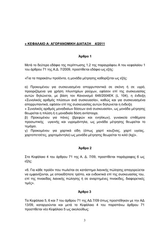 « ΚΕΦΑΛΑΘΟ Α: ΑΓΟΡΑΝΟΜΘΚΗ ΔΘΑΣΑΞΗ            4/2011


                                   Άρθρο 1

Μεηά ην δεχηεξν εδάθην ηεο πεξίπησζεο 1.2 ηεο παξαγξάθνπ Α ηνπ θεθαιαίνπ 1
ηνπ άξζξνπ 71 ηεο Α.Γ. 7/2009, πξνζηίζεηαη εδάθην σο εμήο:

«Γηα ηα παξαθάησ πξντφληα, ε κνλάδα κέηξεζεο θαζνξίδεηαη σο εμήο:

α) Πξνθεηκέλνπ γηα ζπζθεπαζκέλα απνξξππαληηθά ζε ζθφλε ή ζε πγξφ,
πξννξηδφκελα γηα ρξήζε πιπληεξίσλ ξνχρσλ, εθφζνλ επί ηεο ζπζθεπαζίαο
απηψλ δειψλεηαη, κε βάζε ηνλ Καλνληζκφ 648/2004ΔΚ (L 104), ε έλδεημε
«΢πλνιηθφο αξηζκφο πιχζεσλ αλά ζπζθεπαζία», θαζψο θαη γηα ζπζθεπαζκέλα
απνξξππαληηθά, εθφζνλ επί ηεο ζπζθεπαζίαο απηψλ δειψλεηαη ε έλδεημε
« ΢πλνιηθφο αξηζκφο κνλαδηαίσλ δφζεσλ αλά ζπζθεπαζία», σο κνλάδα κέηξεζεο
ζεσξείηαη ε πιχζε ή ε κνλαδηαία δφζε αληίζηνηρα.
β) Πξνθεηκέλνπ γηα πάλεο (βξεθψλ θαη ελειίθσλ), γπλαηθεία επηζέκαηα
πξνζσπηθήο πγηεηλήο θαη πγξνκάληεια, σο κνλάδα κέηξεζεο ζεσξείηαη ην
ηεκάρην.
γ) Πξνθεηκέλνπ γηα ραξηηθά είδε (φπσο ραξηί θνπδίλαο, ραξηί πγείαο,
ραξηνπεηζέηεο. ραξηνκάληεια) σο κνλάδα κέηξεζεο ζεσξείηαη ην θηιφ (kg)».


                                   Άρθρο 2

΢ην Κεθάιαην 4 ηνπ άξζξνπ 71 ηεο Α. Γ. 7/09, πξνζηίζεηαη παξάγξαθνο 6 σο
εμήο:

«6. Γηα θάζε πξντφλ πνπ πσιείηαη ζε θαηάζηεκα ιηαληθήο πψιεζεο απαγνξεχεηαη
λα εκθαλίδνληαη, κε νπνηνδήπνηε ηξφπν, θαη ελδεηθηηθά επί ηεο ζπζθεπαζίαο ηνπ,
επί ηεο πηλαθίδαο ιηαληθήο πψιεζεο ή ζε αλαξηεκέλεο πηλαθίδεο, δηαθνξεηηθέο
ηηκέο».

                                  Άρθρο 3

Σα Κεθάιαηα 5, 6 θαη 7 ηνπ άξζξνπ 71 ηεο ΑΓ 7/09 φπσο πξνζηέζεθαλ κε ηελ ΑΓ
13/09, θαηαξγνχληαη θαη κεηά ην Κεθάιαην 4 ηνπ παξαπάλσ άξζξνπ 71
πξνζηίζεηαη λέν Κεθάιαην 5 σο αθνινχζσο:


                                      3
 