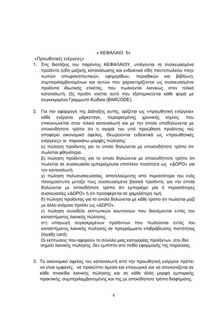 « ΚΔΦΑΛΑΙΟ 5»
 «Πξνσζεηηθέο ελέξγεηεο»
1. ΢ηηο δηαηάμεηο ηνπ παξφληνο ΚΔΦΑΛΑΙΟΤ, ππάγνληαη ηα ζπζθεπαζκέλα
   πξντφληα (είδε καδηθήο θαηαλάισζεο θαη ελδεηθηηθά είδε παληνπσιείνπ πιελ
   λσπψλ νπσξνθεπεπηηθψλ, εθεκεξίδσλ, πεξηνδηθψλ θαη βηβιίσλ),
   ζπκπεξηιακβαλνκέλσλ θαη απηψλ πνπ ραξαθηεξίδνληαη σο ζπζθεπαζκέλα
   πξντφληα ηδησηηθήο εηηθέηαο, πνπ πσινχληαη ιηαληθψο ζηνλ ηειηθφ
   θαηαλαισηή. Ωο πξντφλ λνείηαη απηφ πνπ εμαηνκηθεχεηαη θάζε θνξά κε
   ζπγθεθξηκέλν Γξακκσηφ Κψδηθα (BARCODE).

2. Γηα ηελ εθαξκνγή ηεο Γηάηαμεο απηήο, νξίδεηαη σο «πξνσζεηηθή ελέξγεηα»
   θάζε ελέξγεηα κάξθεηηλγθ, πεξηνξηζκέλεο ρξνληθήο ηζρχνο. πνπ
   επηθνηλσλείηαη ζηνλ ηειηθφ θαηαλαισηή θαη κε ηελ νπνία ππνδειψλεηαη κε
   νπνηνλδήπνηε ηξφπν φηη ε αγνξά ηνπ ππφ πξνψζεζε πξντφληνο ηνχ
   απνθέξεη νηθνλνκηθφ φθεινο. Θεσξνχληαη ελδεηθηηθά σο «πξνσζεηηθέο
   ελέξγεηεο» νη παξαθάησ κνξθέο πψιεζεο:
   α) πψιεζε πξντφληνο γηα ην νπνίν δειψλεηαη κε νπνηνλδήπνηε ηξφπν φηη
   πσιείηαη θζελφηεξα.
   β) πψιεζε πξντφληνο γηα ην νπνίν δειψλεηαη κε νπνηνλδήπνηε ηξφπν φηη
   πσιείηαη ζε ζπζθεπαζία εκπεξηέρνπζα επηπιένλ πνζφηεηα σο «ΓΩΡΟ» γηα
   ηνλ θαηαλαισηή.
   γ) πψιεζε πνιπζπζθεπαζίαο, απνηεινχκελεο απφ πεξηζζφηεξα ηνπ ελφο
   παλνκνηφηππα κεηαμχ ηνπο ζπζθεπαζκέλα βαζηθά πξντφληα, γηα ηελ νπνία
   δειψλεηαη κε νπνηνδήπνηε ηξφπν φηη εκπεξηέρεη κία ή πεξηζζφηεξεο
   ζπζθεπαζίεο «ΓΩΡΟ» ή φηη πξνζθέξεηαη ζε ρακειφηεξε ηηκή.
   δ) πψιεζε πξντφληνο γηα ην νπνίν δειψλεηαη κε θάζε ηξφπν φηη πσιείηαη καδί
   κε άιιν αλφκνην πξντφλ σο «ΓΩΡΟ».
   ε) πψιεζε ζπλνδεία εθπησηηθψλ θνππνληψλ πνπ δηαλέκνληαη εληφο ηνπ
   θαηαζηήκαηνο ιηαληθήο πψιεζεο.
   ζη) ππαγσγή ζπγθεθξηκέλσλ πξντφλησλ πνπ πσινχληαη εληφο ηνπ
   θαηαζηήκαηνο ιηαληθήο πψιεζεο ζε πξνγξάκκαηα επηβξάβεπζεο πηζηφηεηαο
   (loyalty card).
   Οη εθπηψζεηο πνπ αθνξνχλ ην ζχλνιν κηαο θαηεγνξίαο πξντφλησλ ,ζην ίδην
   ζεκείν ιηαληθήο πψιεζεο ,δελ εκπίπηεη ζην πεδίν εθαξκνγήο ηεο παξνχζαο .


3. Σν νηθνλνκηθφ φθεινο ηνπ θαηαλαισηή απφ ηελ πξνσζεηηθή ελέξγεηα πξέπεη
   λα είλαη εκθαλέο, λα πξνθχπηεη άκεζα θαη επαγσγηθά θαη λα απεηθνλίδεηαη ζε
   θάζε πηλαθίδα ιηαληθήο πψιεζεο θαη ζε θάζε άιιε κνξθή εκπνξηθήο
   πξαθηηθήο, ζπκπεξηιακβαλνκέλεο θαη ηεο κε νπνηνδήπνηε ηξφπν δηαθήκηζεο.


                                     4
 