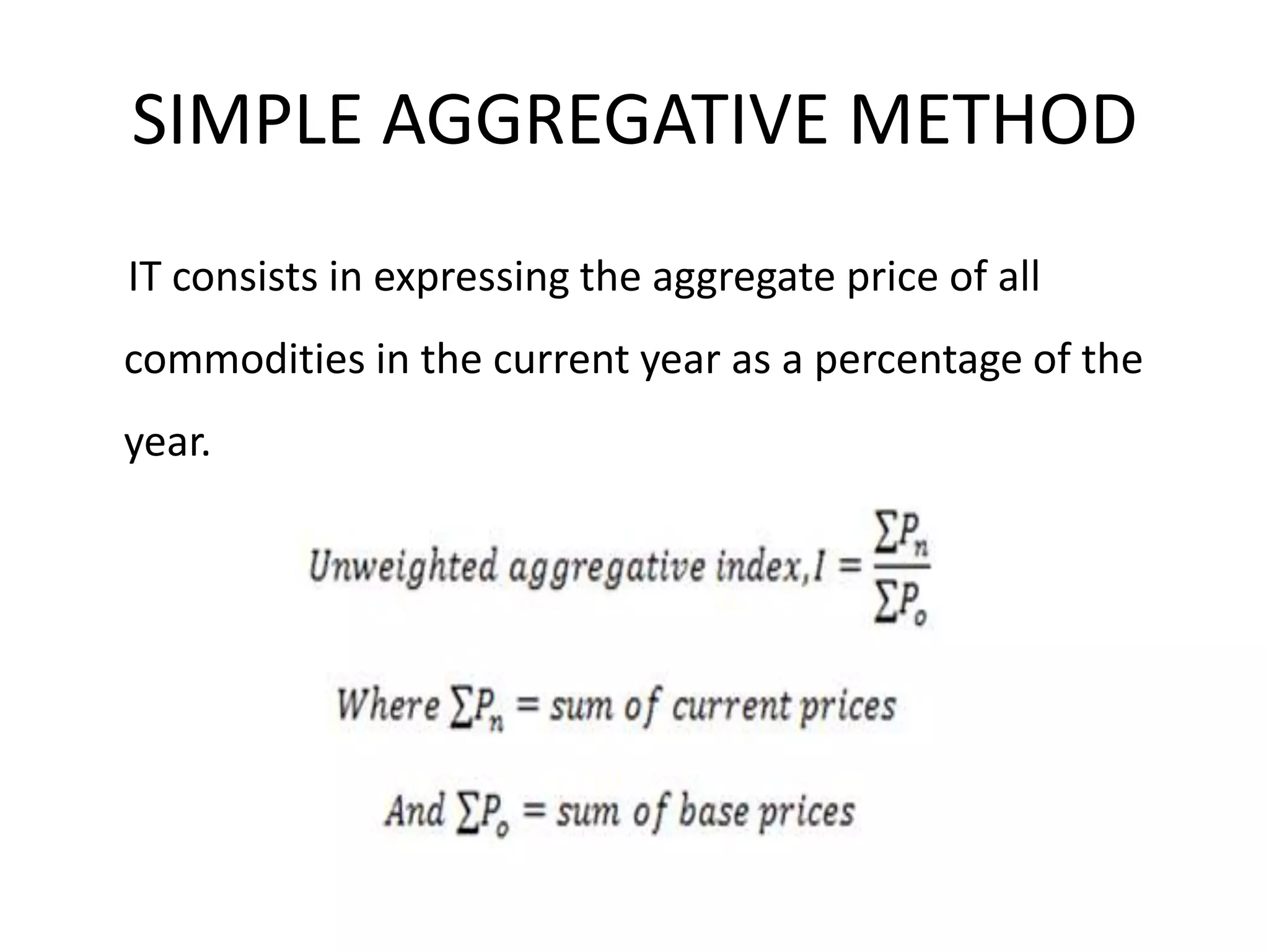 SIMPLE AGGREGATIVE METHOD
IT consists in expressing the aggregate price of all
commodities in the current year as a percentage of the
year.
 