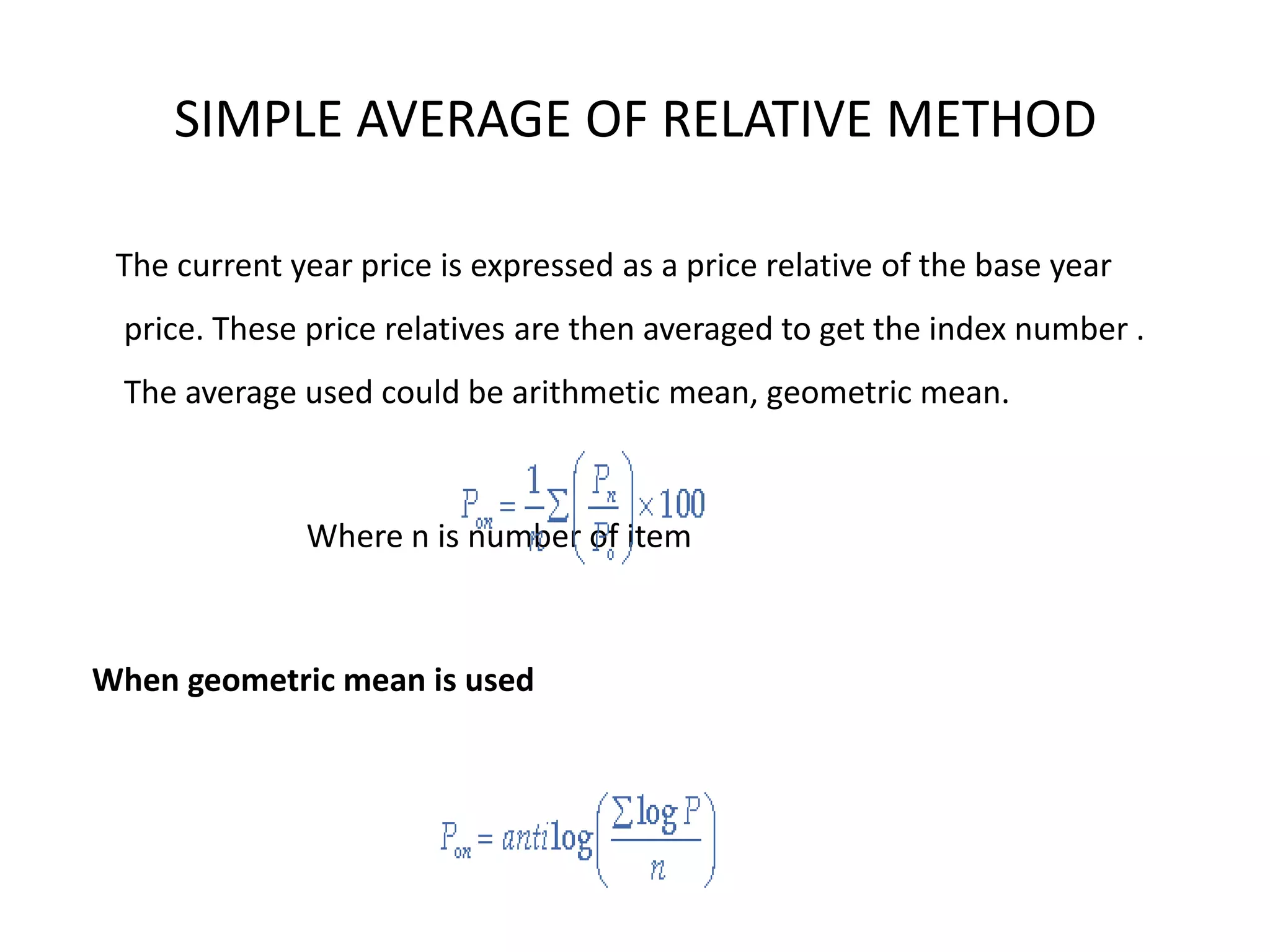 SIMPLE AVERAGE OF RELATIVE METHOD

 The current year price is expressed as a price relative of the base year
 price. These price relatives are then averaged to get the index number .
 The average used could be arithmetic mean, geometric mean.



              Where n is number of item



When geometric mean is used
 