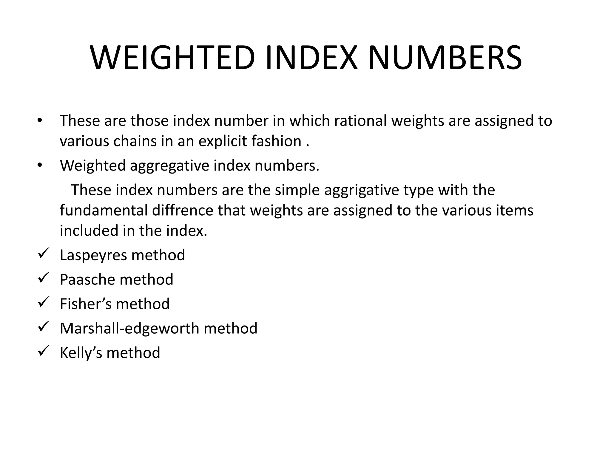 WEIGHTED INDEX NUMBERS
• These are those index number in which rational weights are assigned to
  various chains in an explicit fashion .
• Weighted aggregative index numbers.
    These index numbers are the simple aggrigative type with the
  fundamental diffrence that weights are assigned to the various items
  included in the index.
 Laspeyres method
 Paasche method
 Fisher’s method
 Marshall-edgeworth method
 Kelly’s method
 
