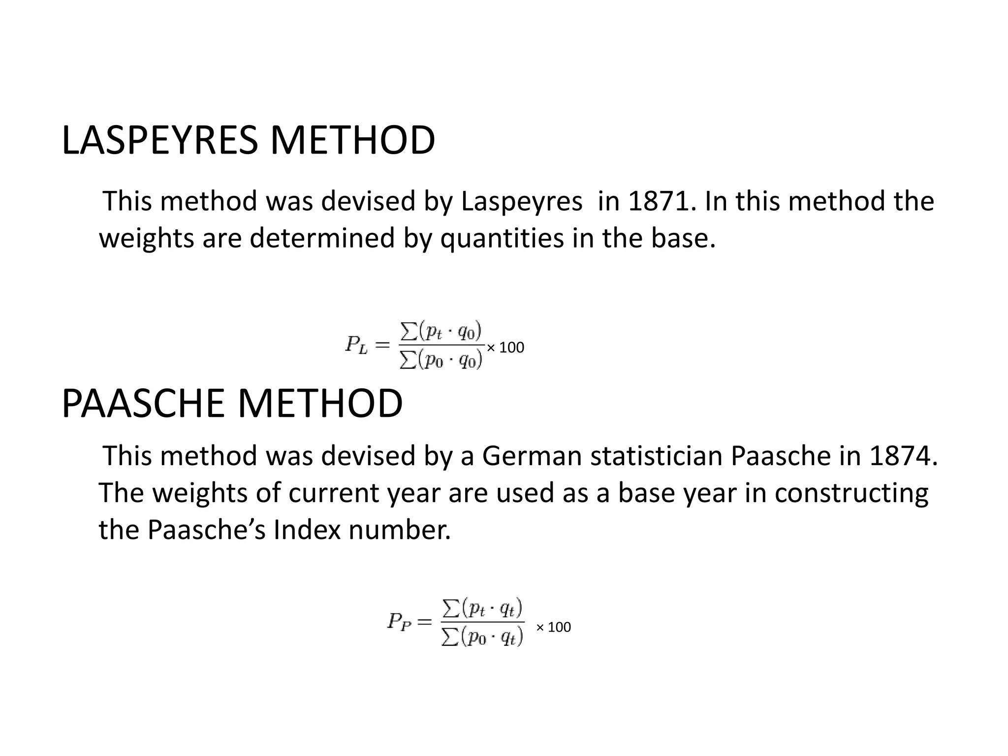 LASPEYRES METHOD
 This method was devised by Laspeyres in 1871. In this method the
 weights are determined by quantities in the base.


                               × 100


PAASCHE METHOD
 This method was devised by a German statistician Paasche in 1874.
 The weights of current year are used as a base year in constructing
 the Paasche’s Index number.


                                       × 100
 