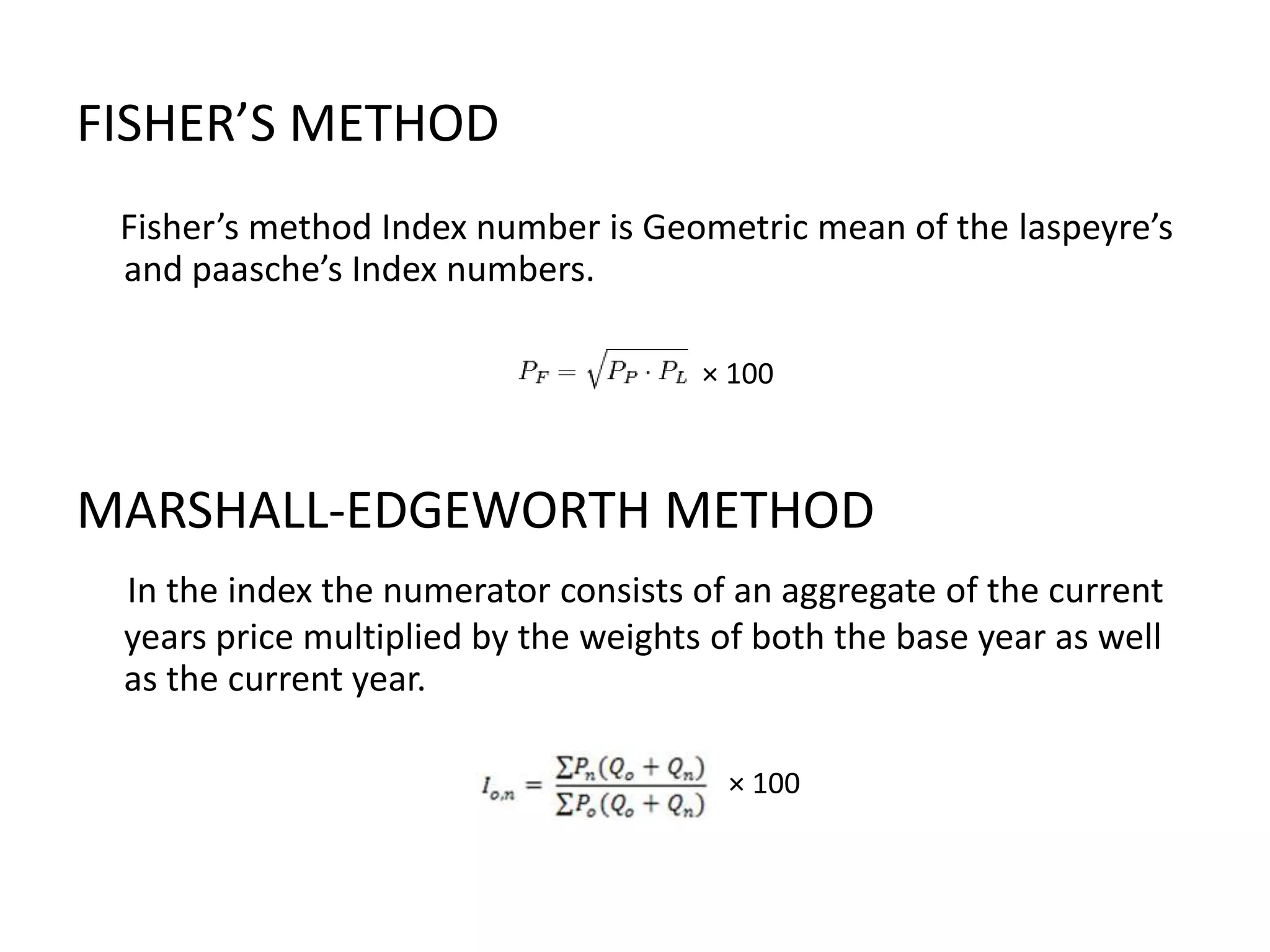 FISHER’S METHOD
 Fisher’s method Index number is Geometric mean of the laspeyre’s
 and paasche’s Index numbers.

                                      × 100



MARSHALL-EDGEWORTH METHOD
 In the index the numerator consists of an aggregate of the current
 years price multiplied by the weights of both the base year as well
 as the current year.

                                       × 100
 