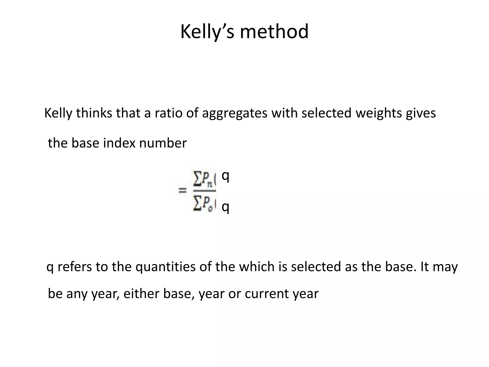Kelly’s method


Kelly thinks that a ratio of aggregates with selected weights gives

the base index number

                              q
                              q


q refers to the quantities of the which is selected as the base. It may
be any year, either base, year or current year
 