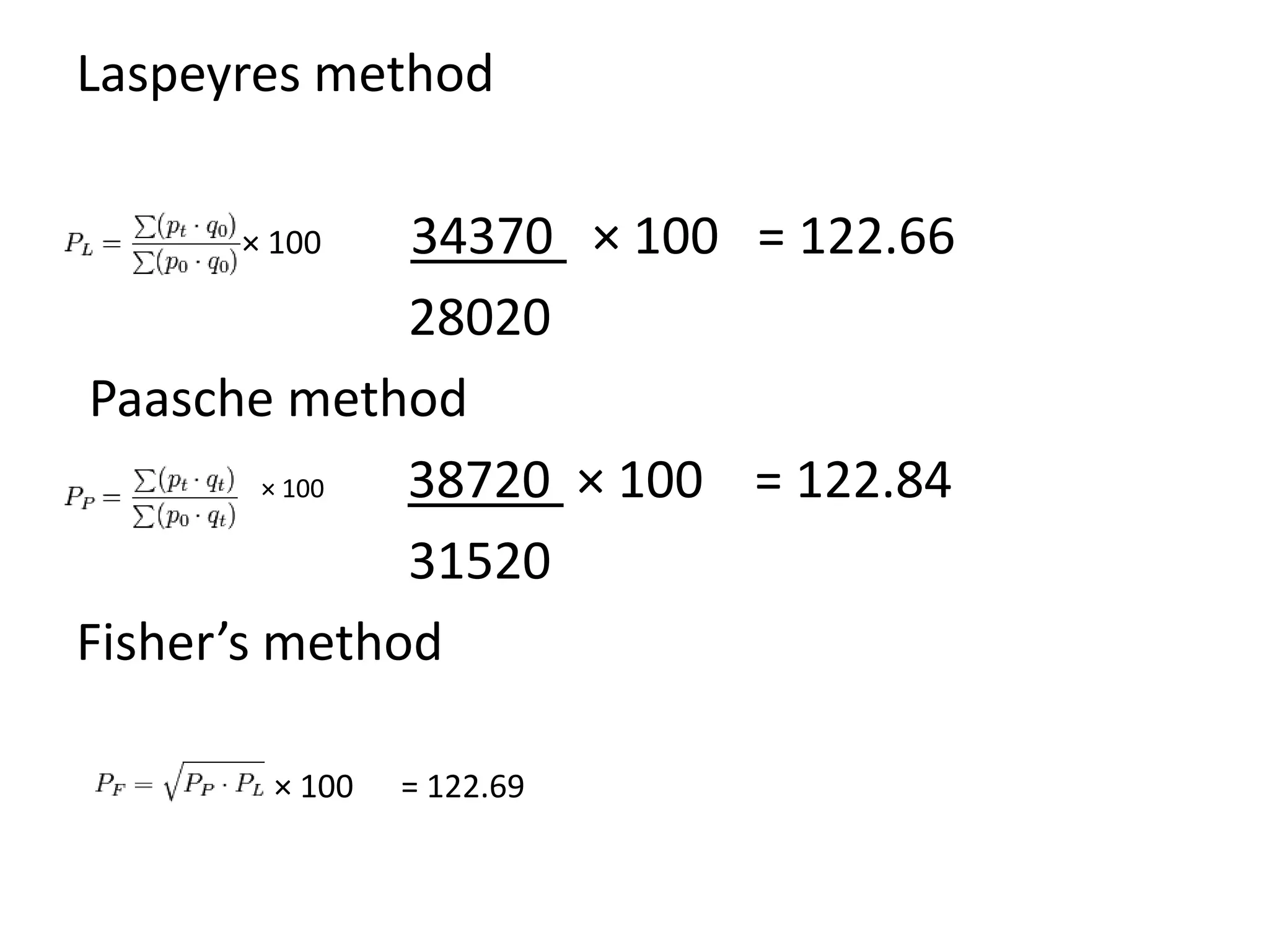 Laspeyres method

      × 100    34370 × 100 = 122.66
               28020
Paasche method
         × 100 38720 × 100 = 122.84
               31520
Fisher’s method

        × 100   = 122.69
 