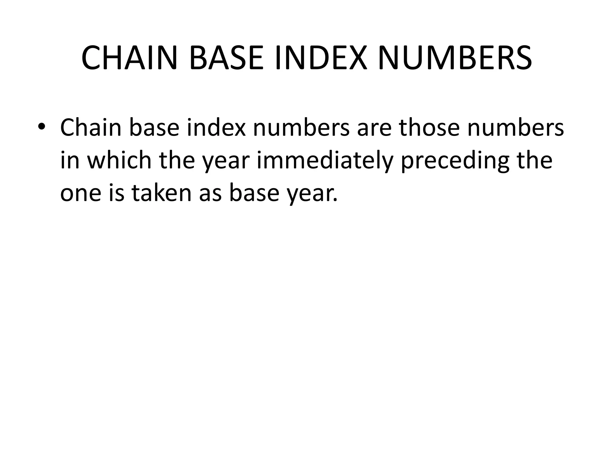 CHAIN BASE INDEX NUMBERS
• Chain base index numbers are those numbers
  in which the year immediately preceding the
  one is taken as base year.
 