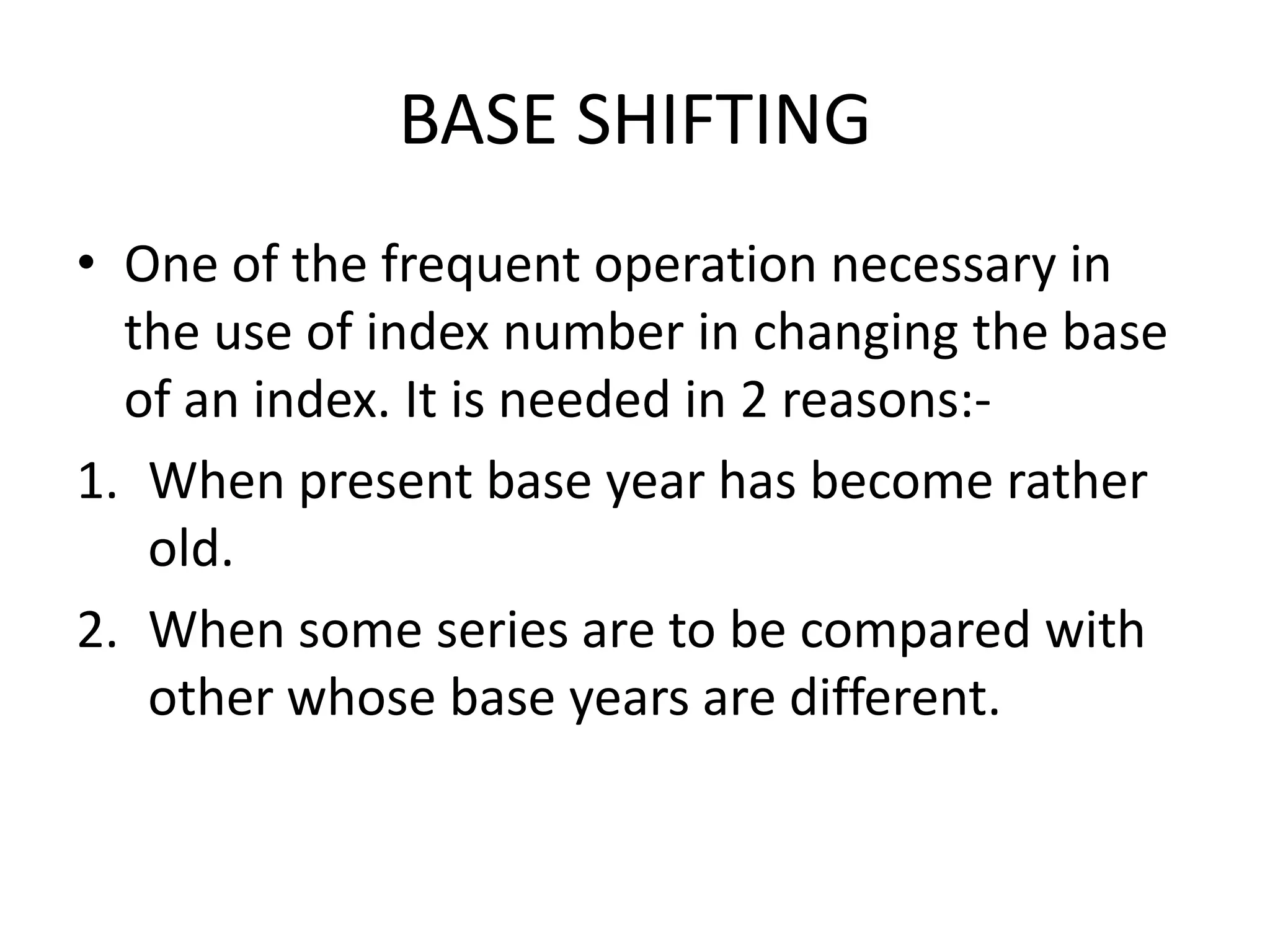BASE SHIFTING
• One of the frequent operation necessary in
  the use of index number in changing the base
  of an index. It is needed in 2 reasons:-
1. When present base year has become rather
   old.
2. When some series are to be compared with
   other whose base years are different.
 
