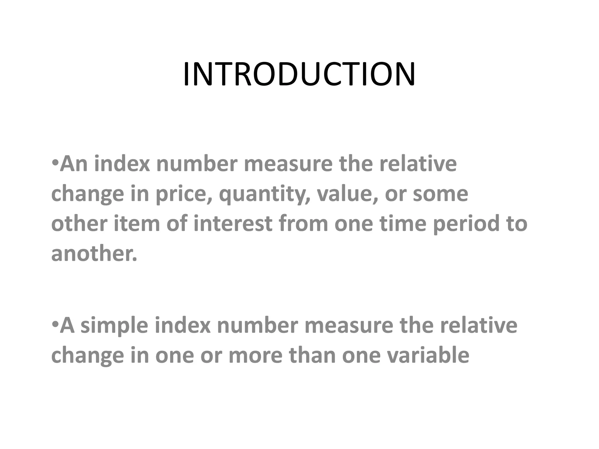 INTRODUCTION

•An index number measure the relative
change in price, quantity, value, or some
other item of interest from one time period to
another.

•A simple index number measure the relative
change in one or more than one variable
 