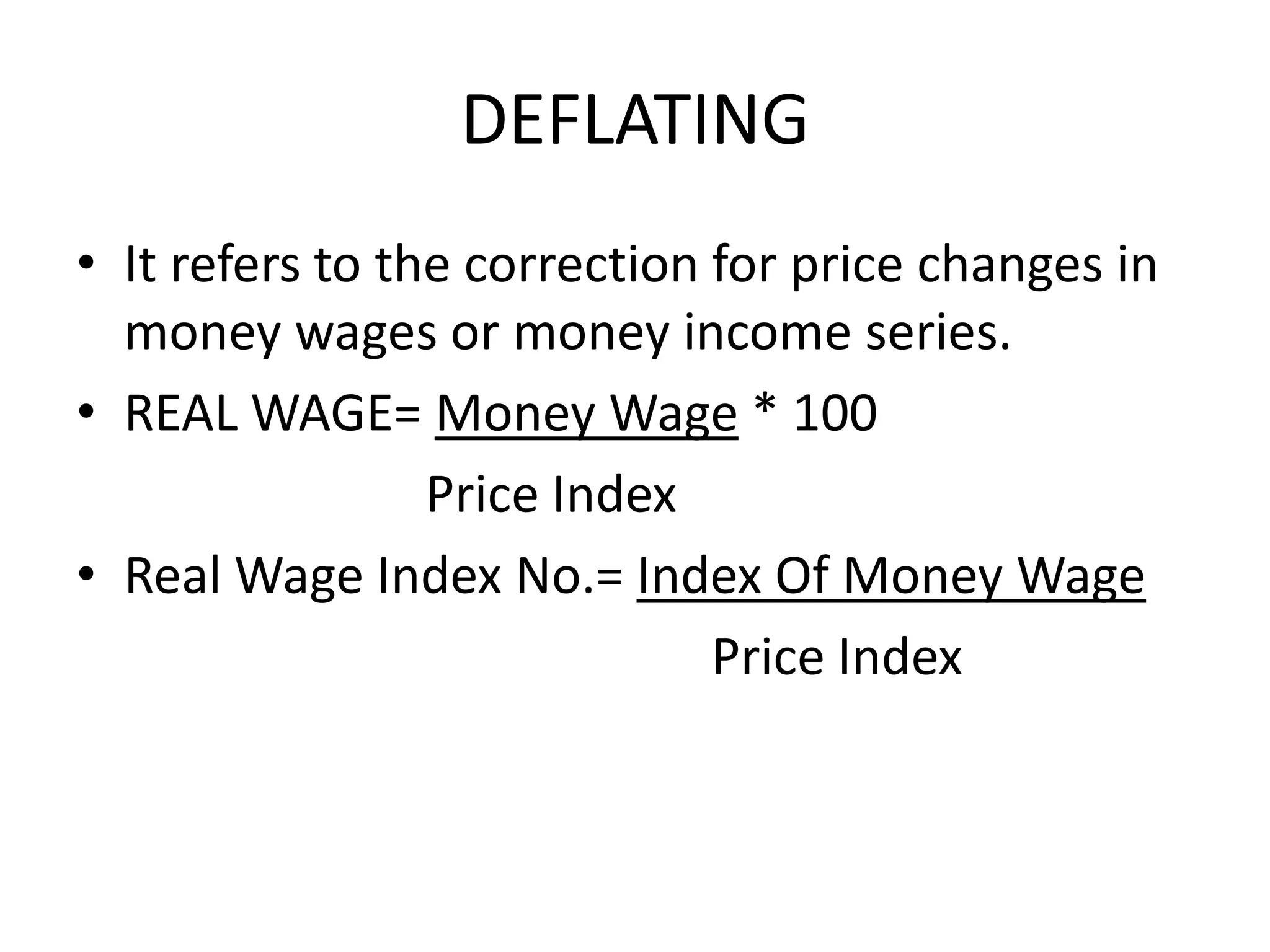 DEFLATING
• It refers to the correction for price changes in
  money wages or money income series.
• REAL WAGE= Money Wage * 100
                 Price Index
• Real Wage Index No.= Index Of Money Wage
                              Price Index
 