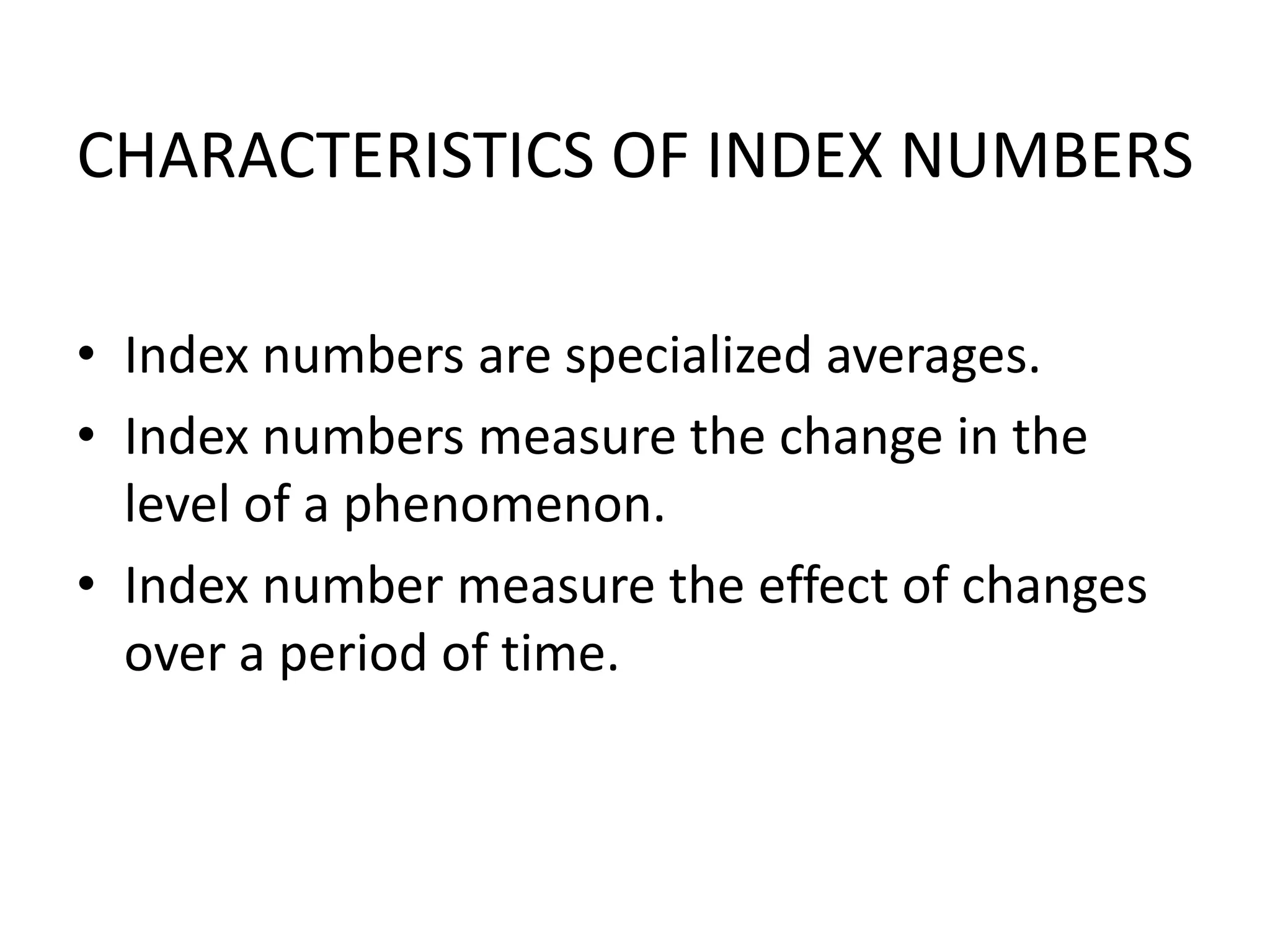 CHARACTERISTICS OF INDEX NUMBERS

• Index numbers are specialized averages.
• Index numbers measure the change in the
  level of a phenomenon.
• Index number measure the effect of changes
  over a period of time.
 
