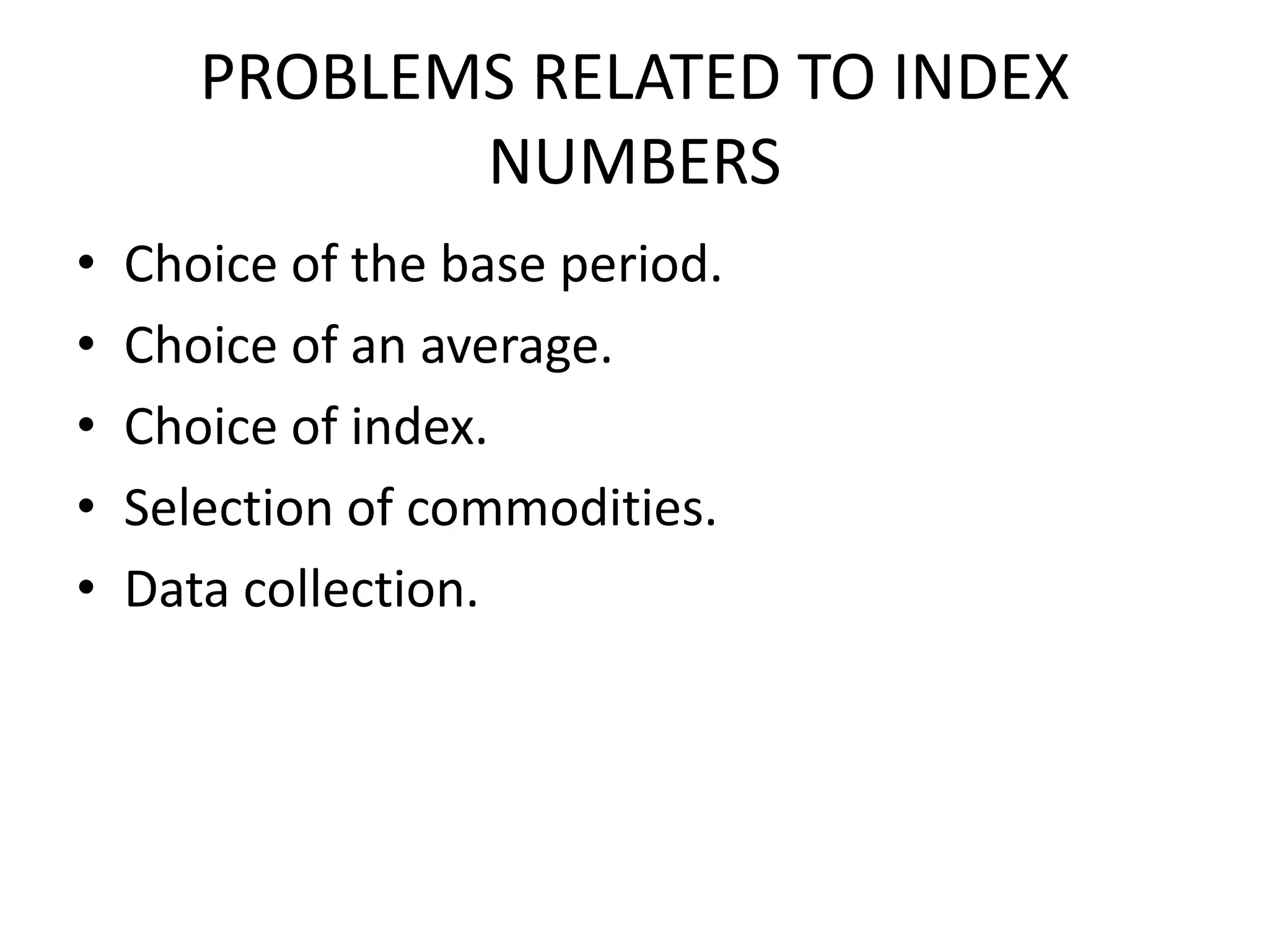 PROBLEMS RELATED TO INDEX
              NUMBERS
•   Choice of the base period.
•   Choice of an average.
•   Choice of index.
•   Selection of commodities.
•   Data collection.
 