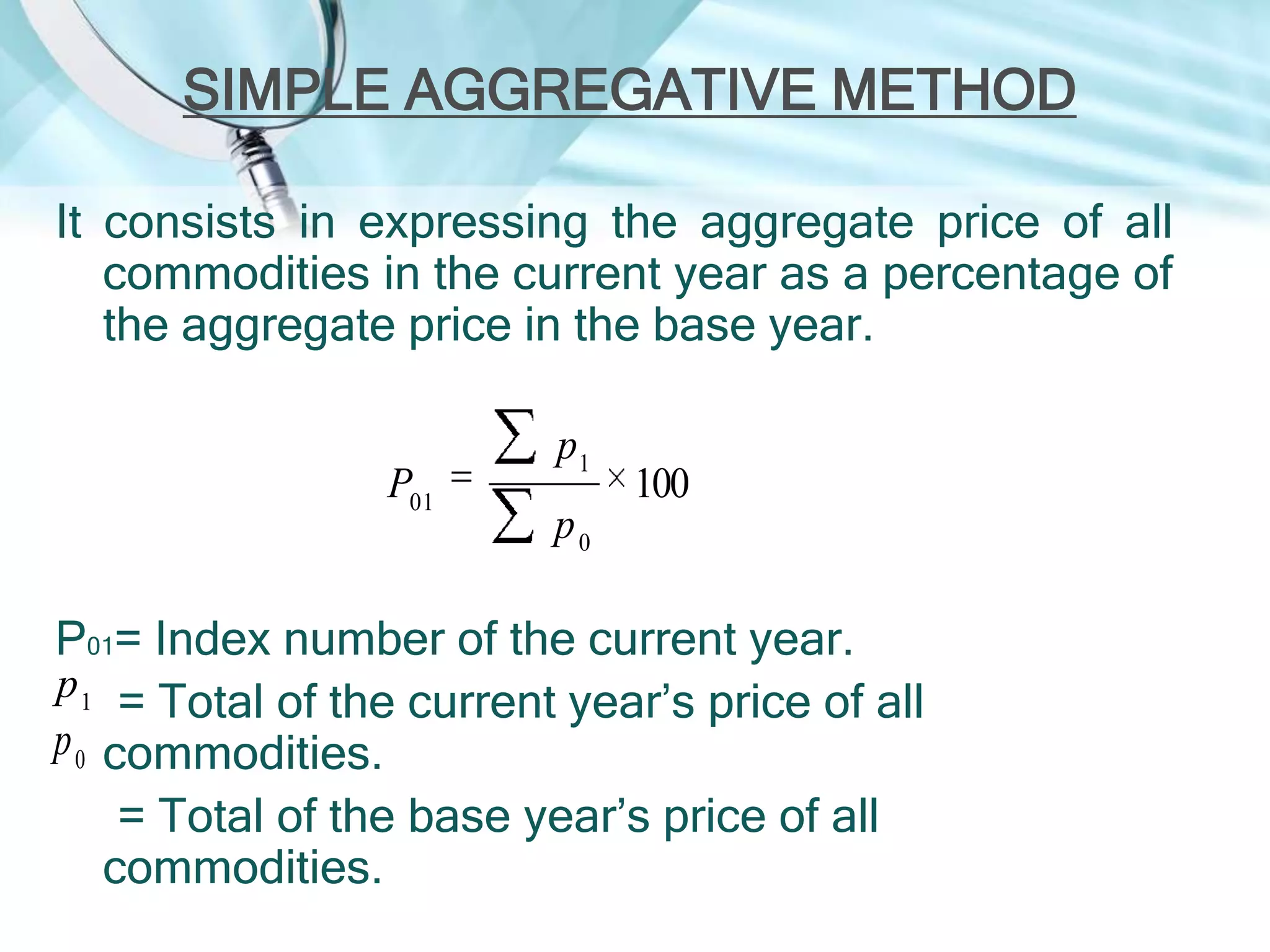 SIMPLE AGGREGATIVE METHOD
It consists in expressing the aggregate price of all
commodities in the current year as a percentage of
the aggregate price in the base year.
P01

p1

100

p0

P01= Index number of the current year.
p 1 = Total of the current year’s price of all
p 0 commodities.
= Total of the base year’s price of all
commodities.

 