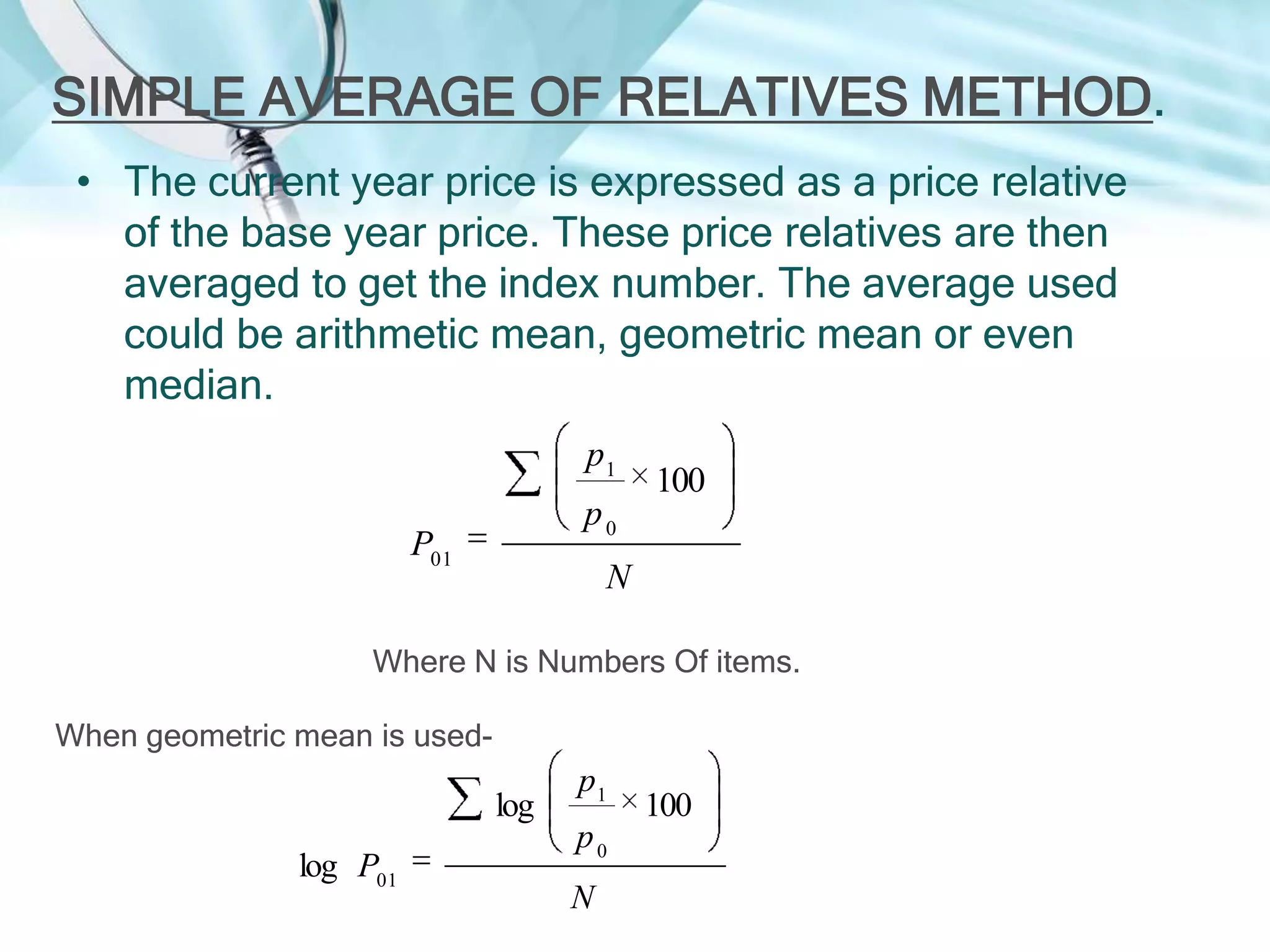 SIMPLE AVERAGE OF RELATIVES METHOD.
• The current year price is expressed as a price relative
of the base year price. These price relatives are then
averaged to get the index number. The average used
could be arithmetic mean, geometric mean or even
median.
p1

100

p0

P01

N

Where N is Numbers Of items.
When geometric mean is used-

log
log P01

p1
p0
N

100

 