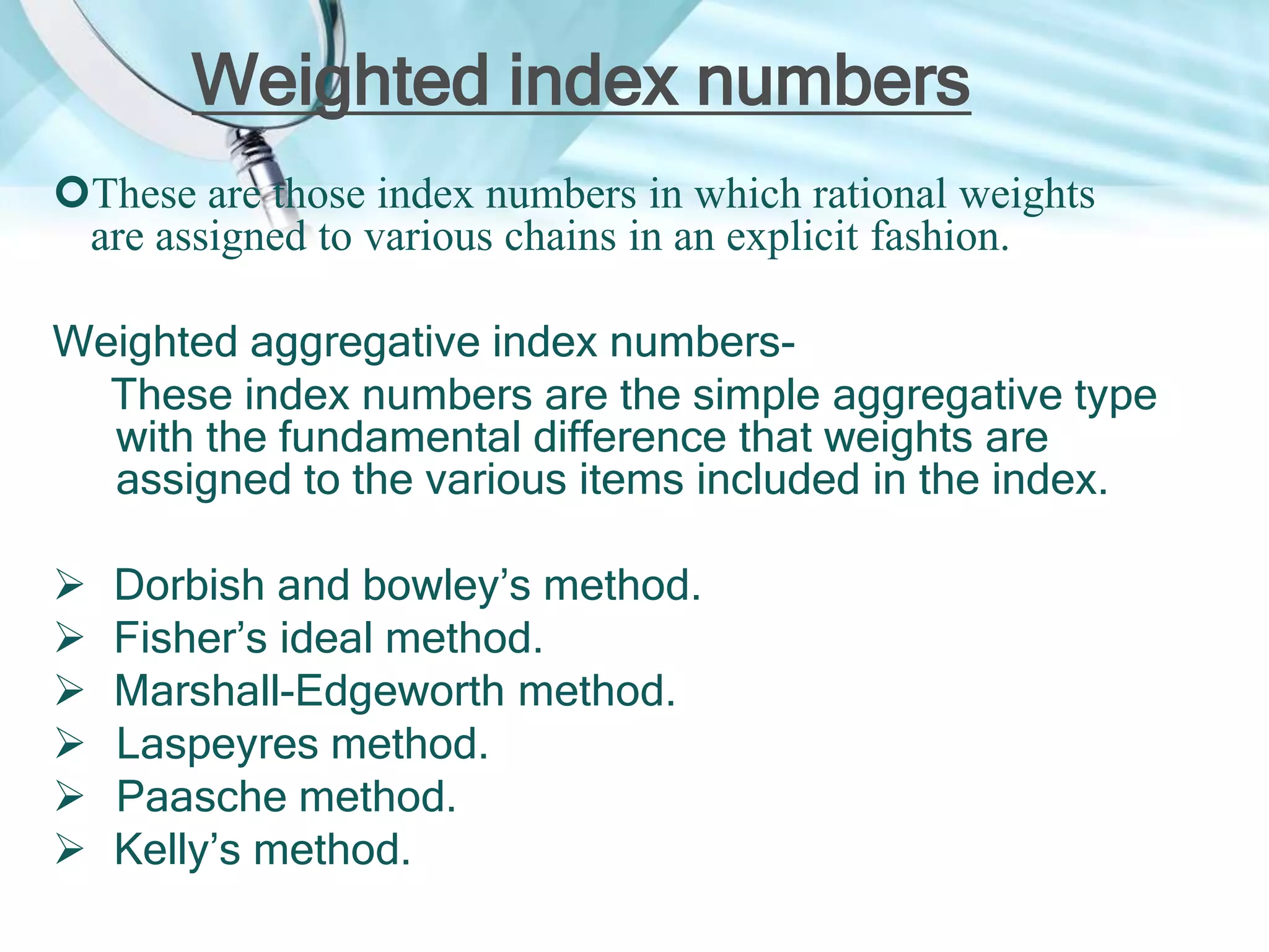 Weighted index numbers
These are those index numbers in which rational weights
are assigned to various chains in an explicit fashion.

Weighted aggregative index numbersThese index numbers are the simple aggregative type
with the fundamental difference that weights are
assigned to the various items included in the index.







Dorbish and bowley’s method.
Fisher’s ideal method.
Marshall-Edgeworth method.
Laspeyres method.
Paasche method.
Kelly’s method.

 