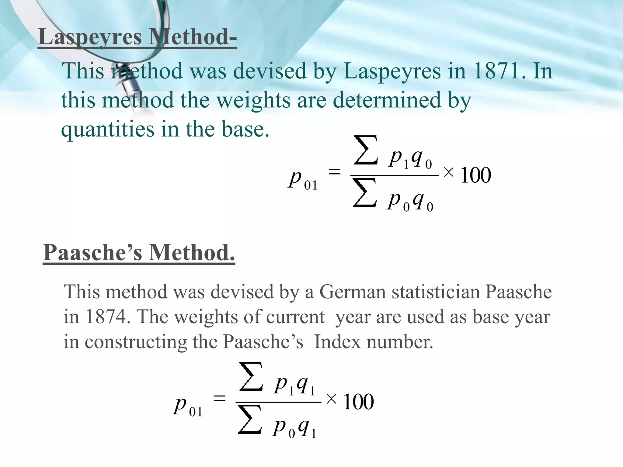Laspeyres MethodThis method was devised by Laspeyres in 1871. In
this method the weights are determined by
quantities in the base.
p1 q 0
p 01
100
p0q0
Paasche’s Method.
This method was devised by a German statistician Paasche
in 1874. The weights of current year are used as base year
in constructing the Paasche’s Index number.

p 01

p1 q1
p 0 q1

100

 