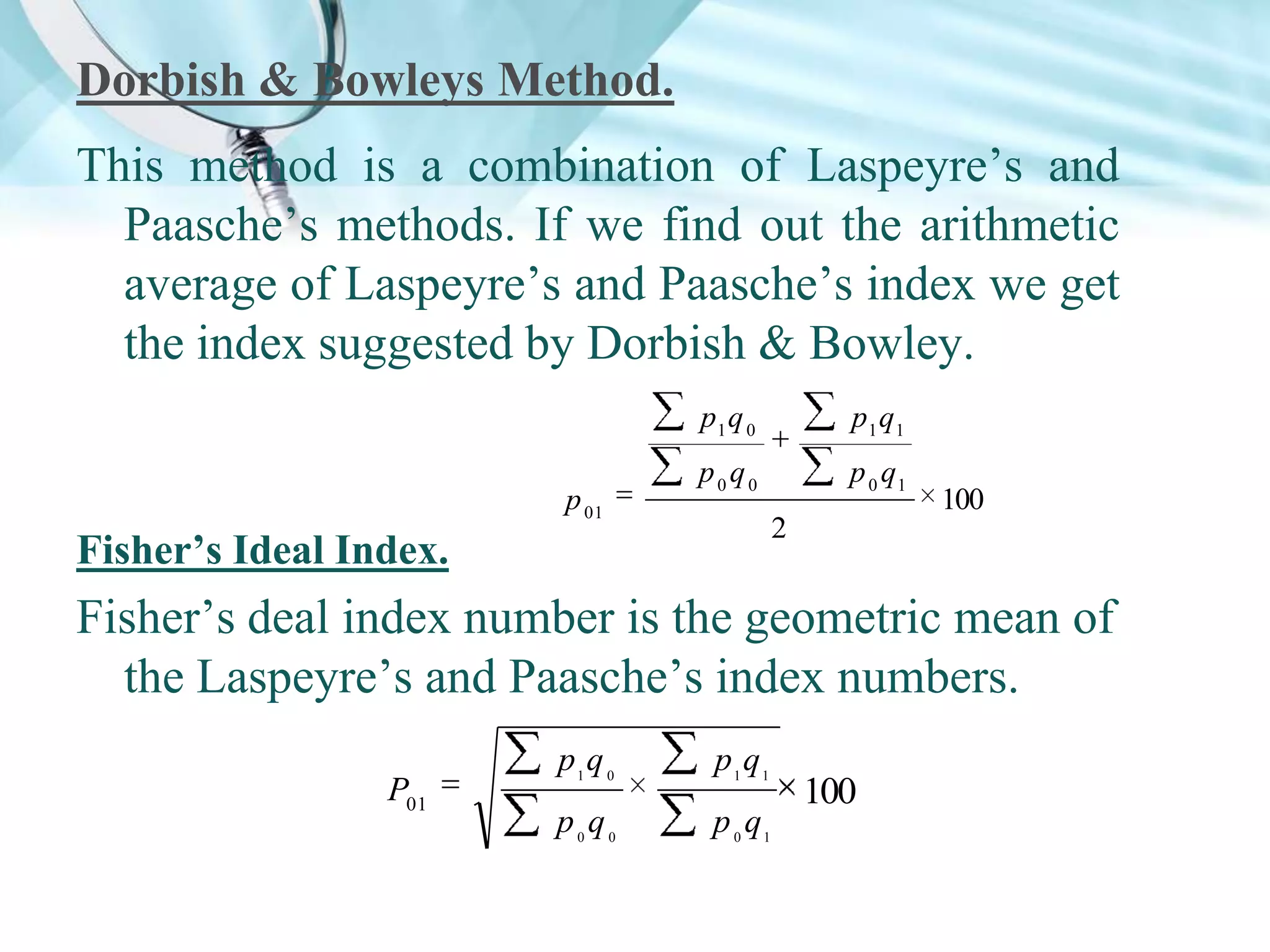 Dorbish & Bowleys Method.
This method is a combination of Laspeyre’s and
Paasche’s methods. If we find out the arithmetic
average of Laspeyre’s and Paasche’s index we get
the index suggested by Dorbish & Bowley.
p1 q 0
p 01

p1 q1

p0q0

p 0 q1

100

2

Fisher’s Ideal Index.

Fisher’s deal index number is the geometric mean of
the Laspeyre’s and Paasche’s index numbers.
P01

p1q 0

p1 q1

p0q0

p 0 q1

100

 