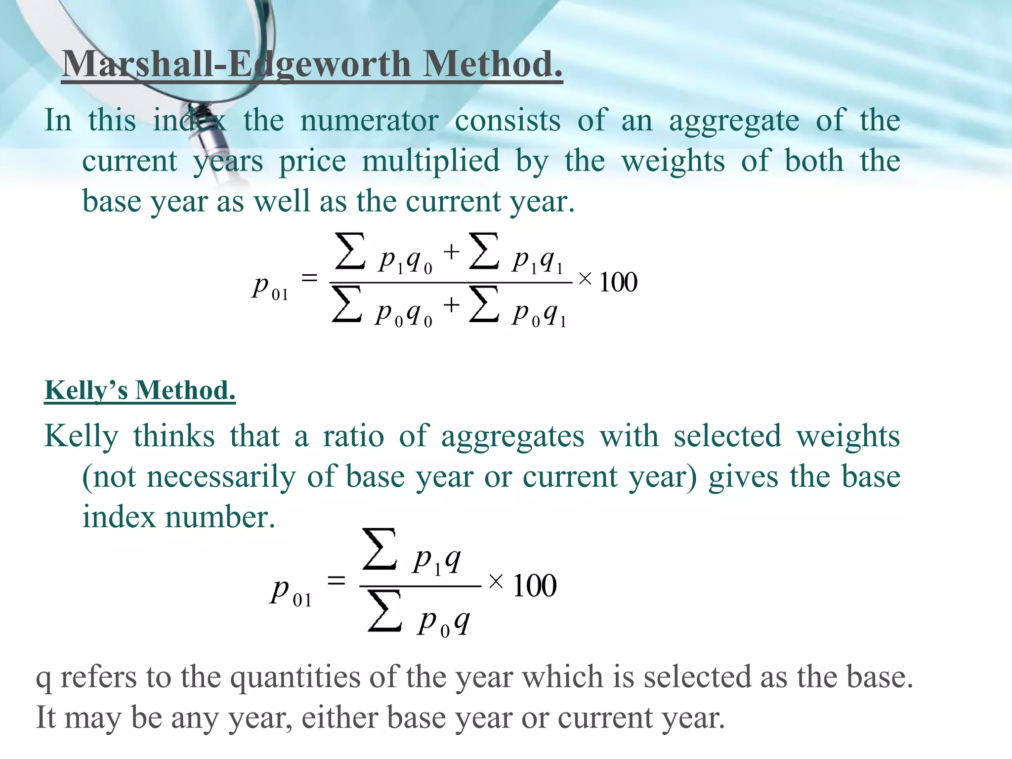 Marshall-Edgeworth Method.
In this index the numerator consists of an aggregate of the
current years price multiplied by the weights of both the
base year as well as the current year.
p 01

p1 q 0

p1 q1

p0q0

p 0 q1

100

Kelly’s Method.

Kelly thinks that a ratio of aggregates with selected weights
(not necessarily of base year or current year) gives the base
index number.
p1 q
p 01
100
p0q
q refers to the quantities of the year which is selected as the base.
It may be any year, either base year or current year.

 