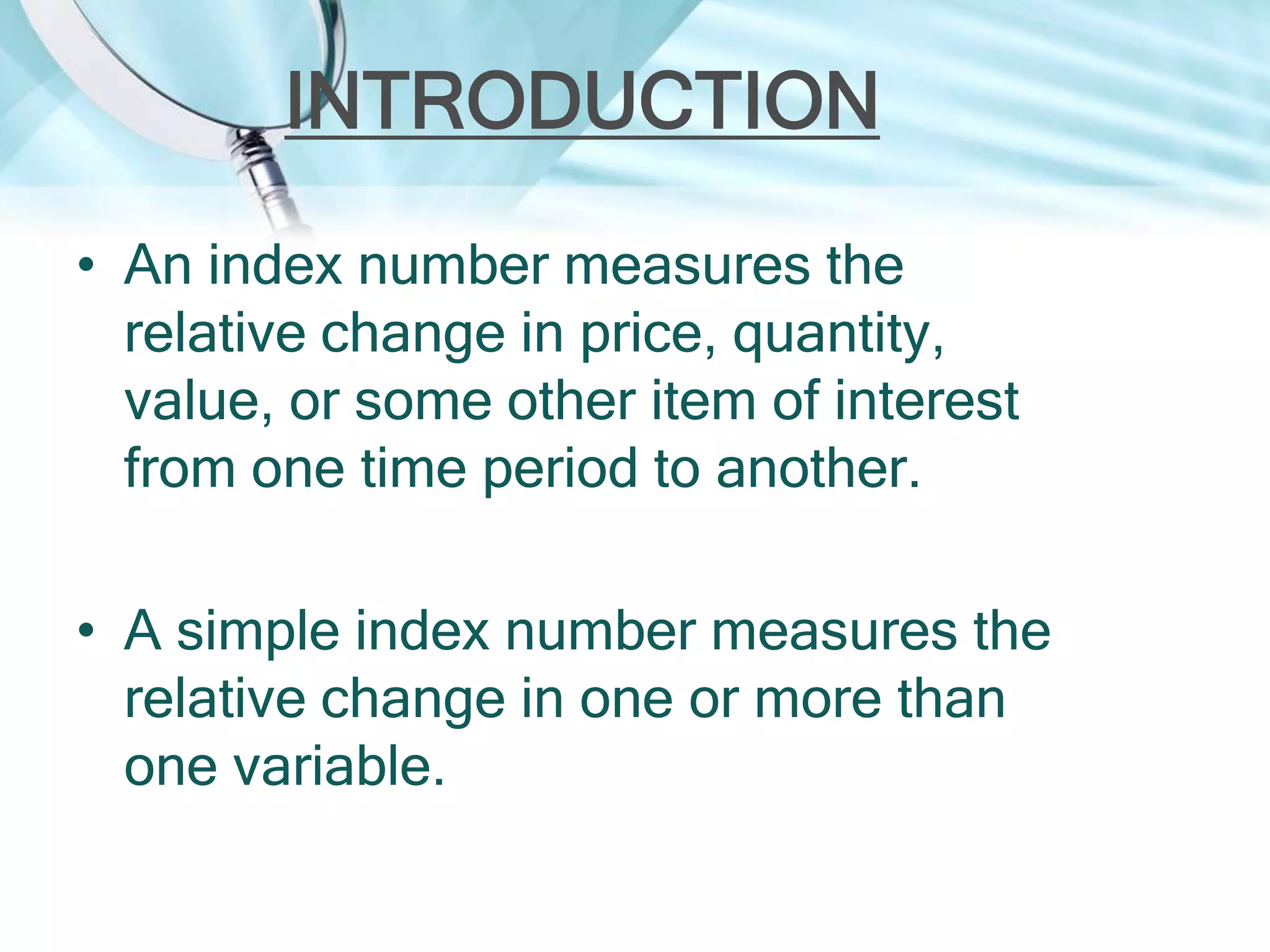 INTRODUCTION
• An index number measures the
relative change in price, quantity,
value, or some other item of interest
from one time period to another.
• A simple index number measures the
relative change in one or more than
one variable.

 