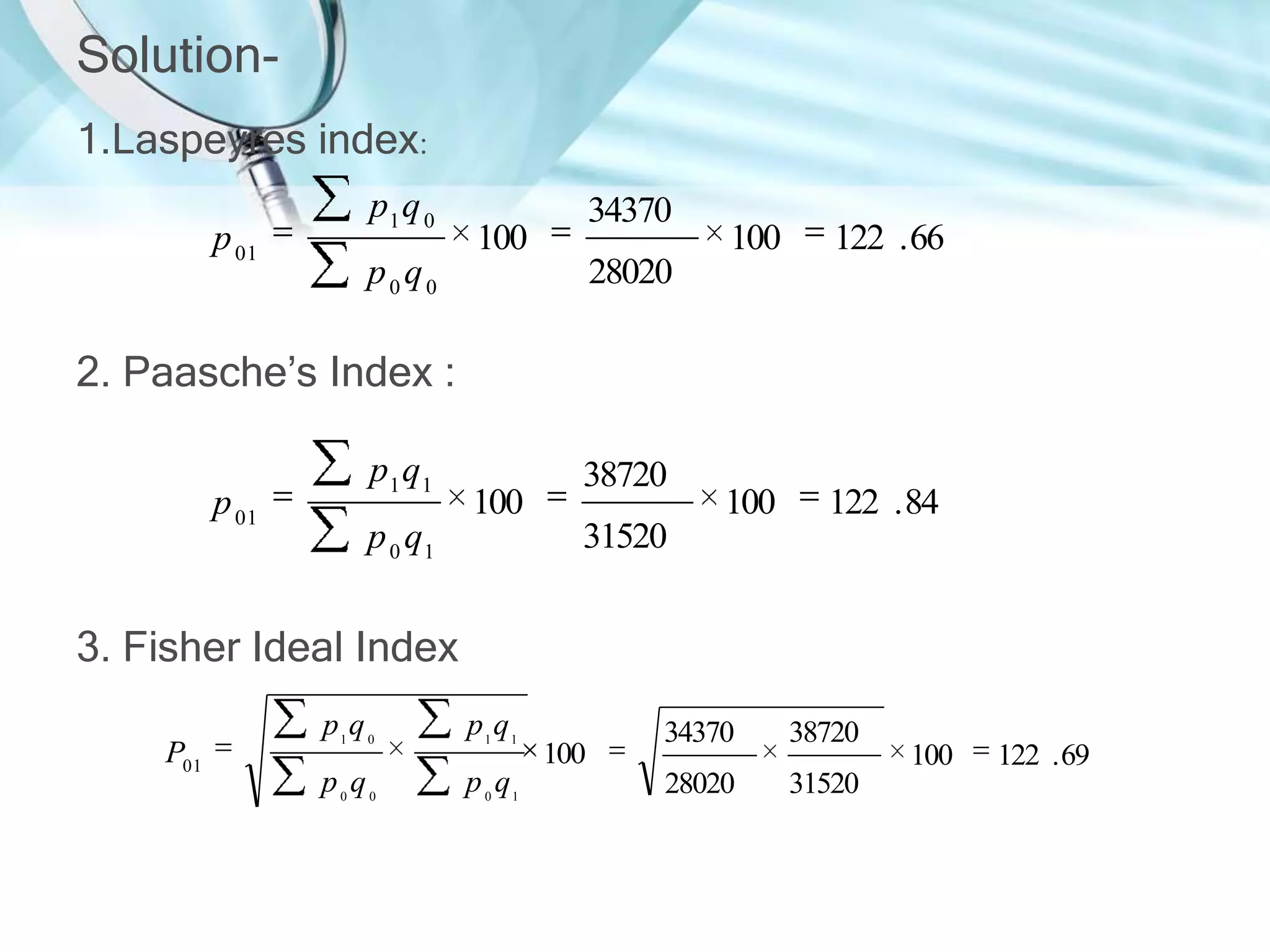 Solution1.Laspeyres index:
p 01

p1 q 0

34370

100

p0q0

100

122 . 66

100

122 . 84

28020

2. Paasche’s Index :
p 01

p1 q1

100

p 0 q1

38720
31520

3. Fisher Ideal Index
P01

p1q 0

p1 q1

p0q0

p 0 q1

100

34370

38720

28020

31520

100

122 . 69

 