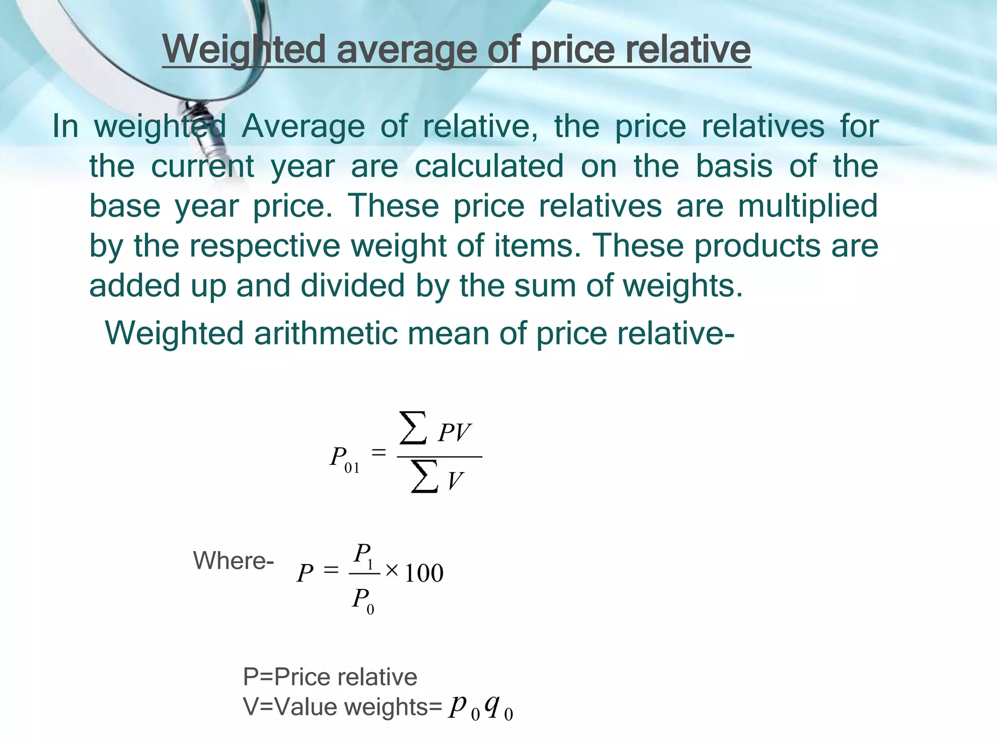 Weighted average of price relative
In weighted Average of relative, the price relatives for
the current year are calculated on the basis of the
base year price. These price relatives are multiplied
by the respective weight of items. These products are
added up and divided by the sum of weights.
Weighted arithmetic mean of price relative-

P01

Where-

P

P1

PV
V

100

P0
P=Price relative
V=Value weights=

p0q0

 