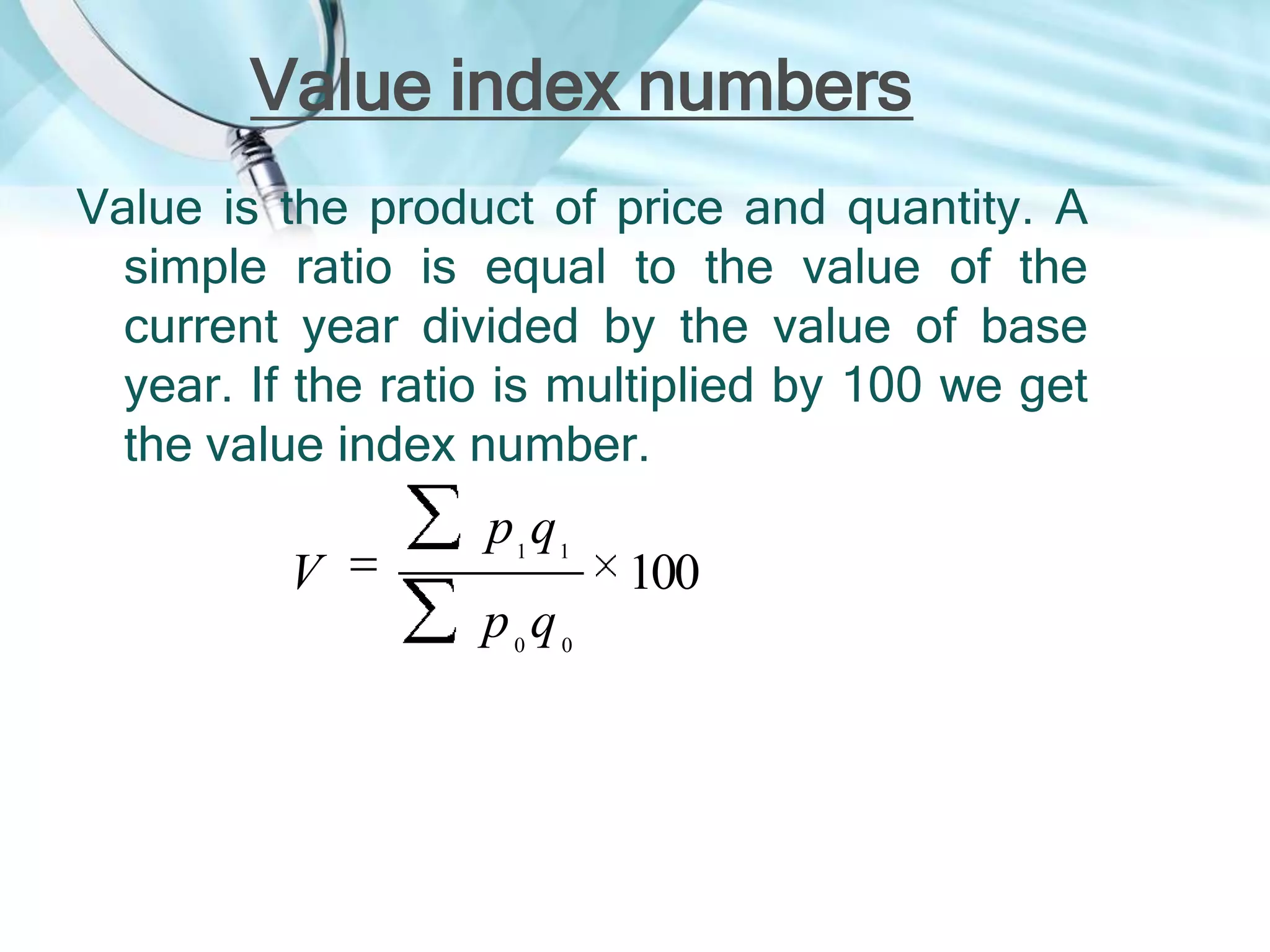 Value index numbers
Value is the product of price and quantity. A
simple ratio is equal to the value of the
current year divided by the value of base
year. If the ratio is multiplied by 100 we get
the value index number.

V

p1 q1
p0q0

100

 