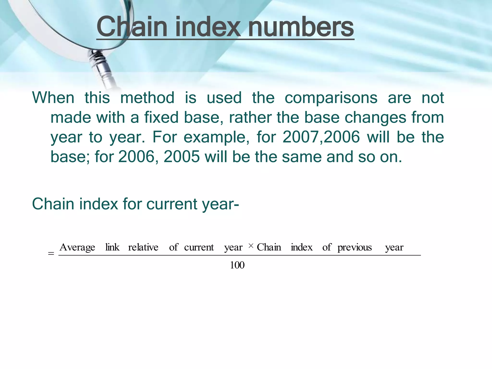 Chain index numbers
When this method is used the comparisons are not
made with a fixed base, rather the base changes from
year to year. For example, for 2007,2006 will be the
base; for 2006, 2005 will be the same and so on.
Chain index for current yearAverage link relative of current year
100

Chain index of previous

year

 