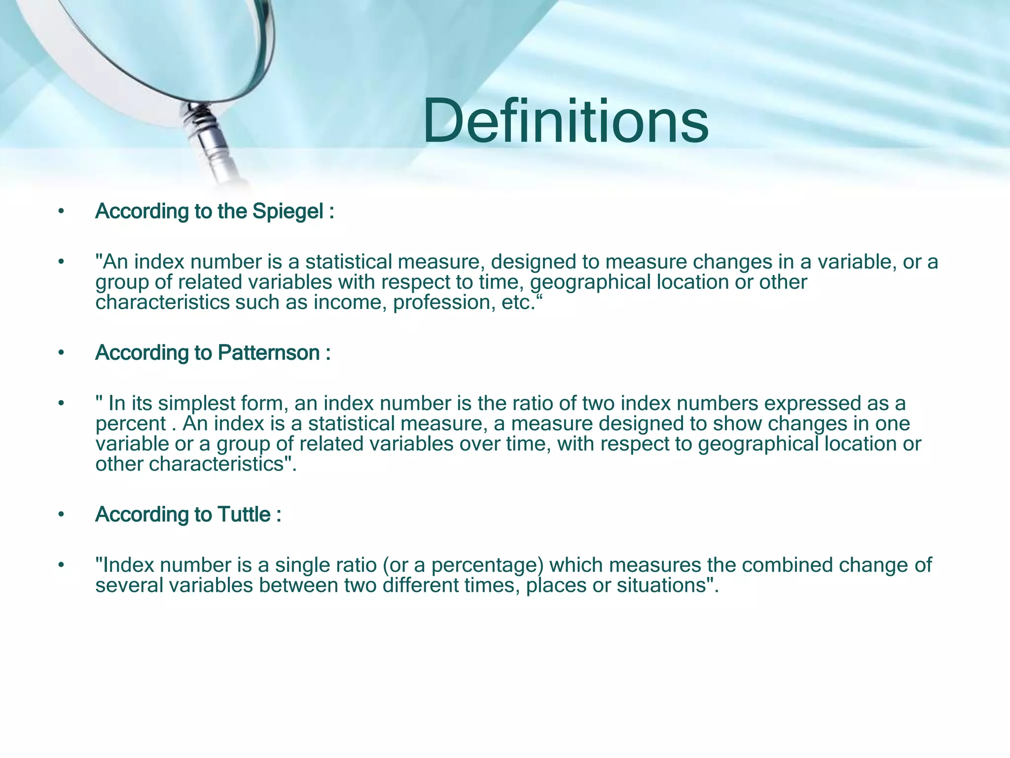 Definitions
•

According to the Spiegel :

•

"An index number is a statistical measure, designed to measure changes in a variable, or a
group of related variables with respect to time, geographical location or other
characteristics such as income, profession, etc.“

•

According to Patternson :

•

" In its simplest form, an index number is the ratio of two index numbers expressed as a
percent . An index is a statistical measure, a measure designed to show changes in one
variable or a group of related variables over time, with respect to geographical location or
other characteristics".

•

According to Tuttle :

•

"Index number is a single ratio (or a percentage) which measures the combined change of
several variables between two different times, places or situations".

 