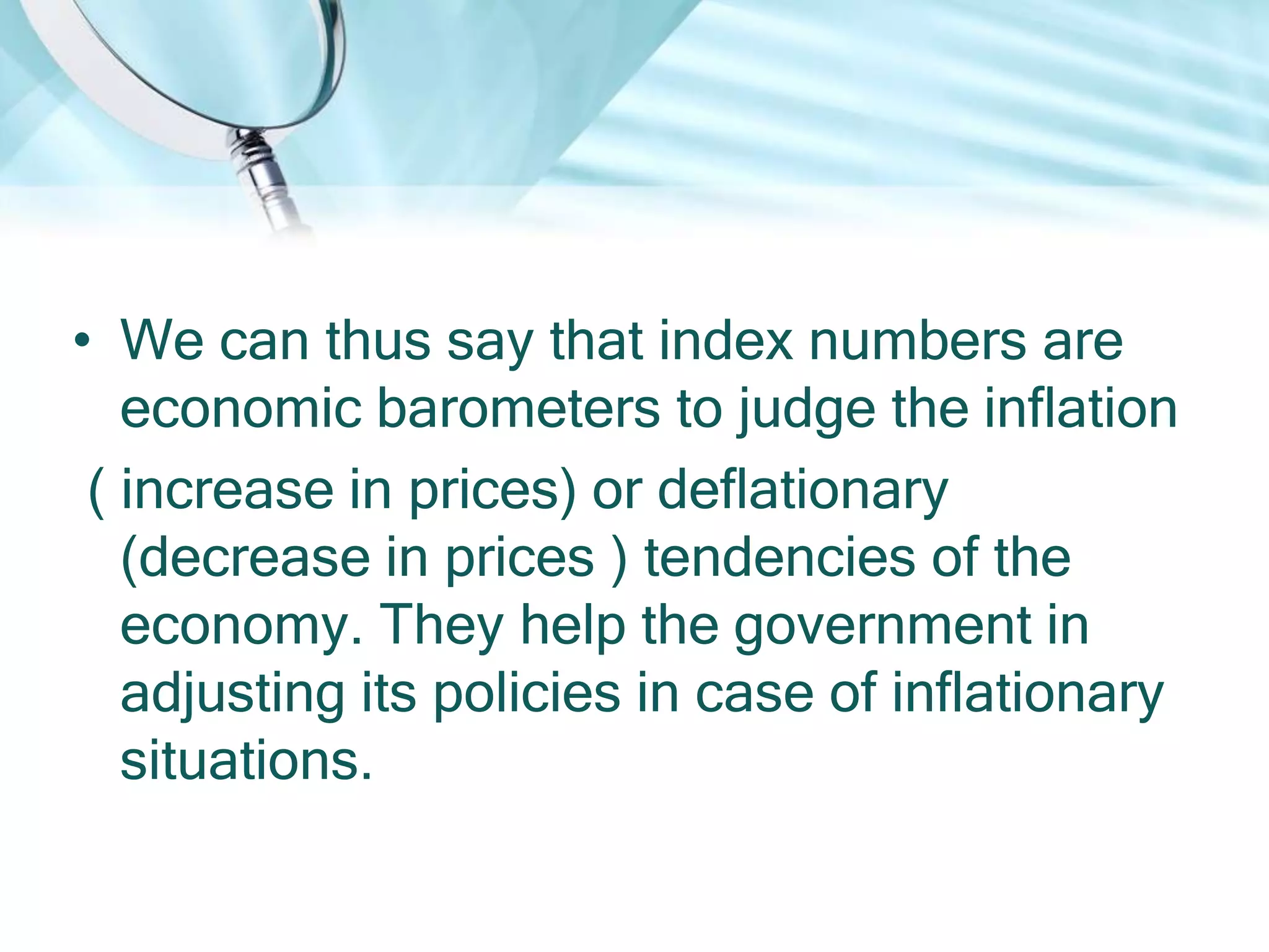 • We can thus say that index numbers are
economic barometers to judge the inflation
( increase in prices) or deflationary
(decrease in prices ) tendencies of the
economy. They help the government in
adjusting its policies in case of inflationary
situations.

 