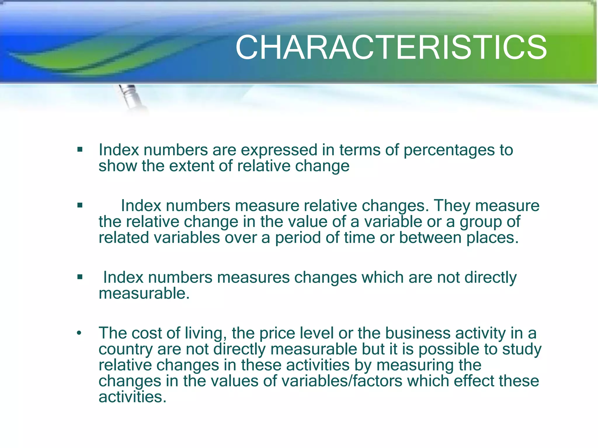 CHARACTERISTICS
 Index numbers are expressed in terms of percentages to
show the extent of relative change


Index numbers measure relative changes. They measure
the relative change in the value of a variable or a group of
related variables over a period of time or between places.



Index numbers measures changes which are not directly
measurable.

• The cost of living, the price level or the business activity in a
country are not directly measurable but it is possible to study
relative changes in these activities by measuring the
changes in the values of variables/factors which effect these
activities.

 