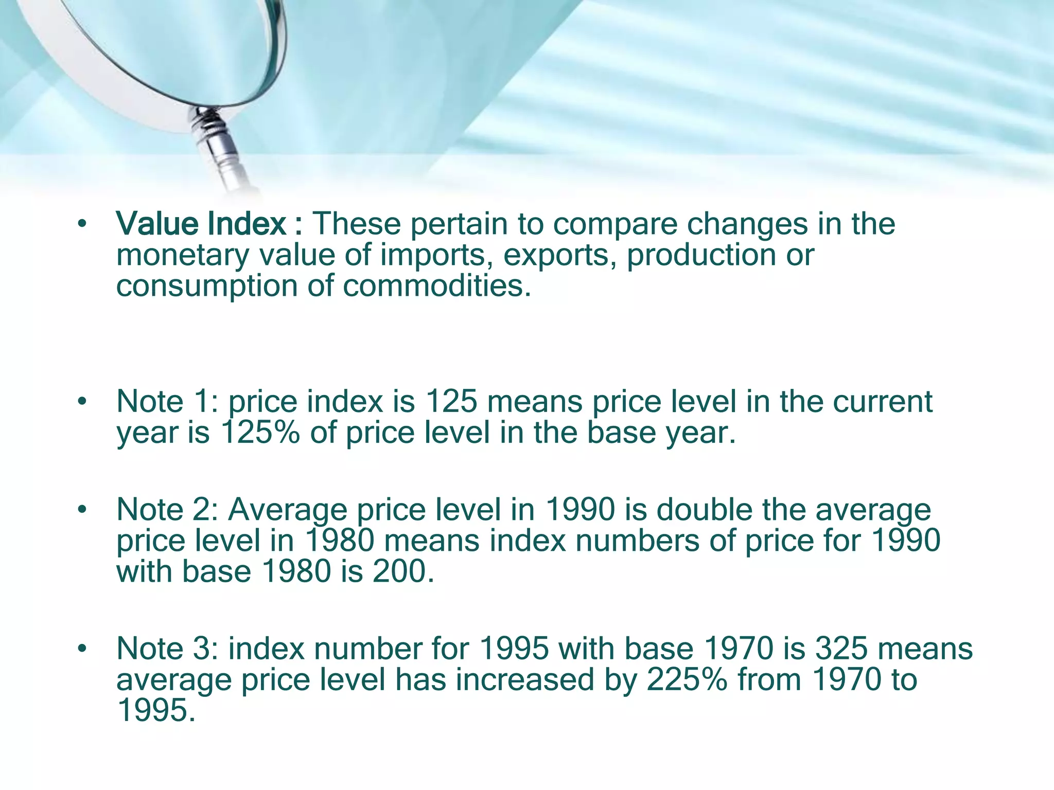 • Value Index : These pertain to compare changes in the
monetary value of imports, exports, production or
consumption of commodities.
• Note 1: price index is 125 means price level in the current
year is 125% of price level in the base year.

• Note 2: Average price level in 1990 is double the average
price level in 1980 means index numbers of price for 1990
with base 1980 is 200.
• Note 3: index number for 1995 with base 1970 is 325 means
average price level has increased by 225% from 1970 to
1995.

 