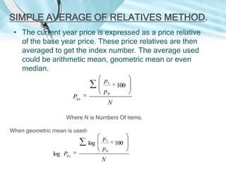 SIMPLE AVERAGE OF RELATIVES METHOD.
• The current year price is expressed as a price relative
of the base year price. These price relatives are then
averaged to get the index number. The average used
could be arithmetic mean, geometric mean or even
median.
p1

100

p0

P01

N

Where N is Numbers Of items.
When geometric mean is used-

log
log P01

p1
p0
N

100

 