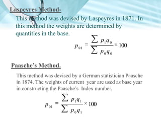 Laspeyres MethodThis method was devised by Laspeyres in 1871. In
this method the weights are determined by
quantities in the base.
p1 q 0
p 01
100
p0q0
Paasche’s Method.
This method was devised by a German statistician Paasche
in 1874. The weights of current year are used as base year
in constructing the Paasche’s Index number.

p 01

p1 q1
p 0 q1

100

 