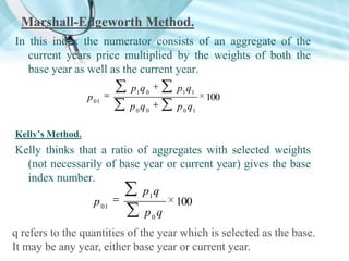 Marshall-Edgeworth Method.
In this index the numerator consists of an aggregate of the
current years price multiplied by the weights of both the
base year as well as the current year.
p 01

p1 q 0

p1 q1

p0q0

p 0 q1

100

Kelly’s Method.

Kelly thinks that a ratio of aggregates with selected weights
(not necessarily of base year or current year) gives the base
index number.
p1 q
p 01
100
p0q
q refers to the quantities of the year which is selected as the base.
It may be any year, either base year or current year.

 