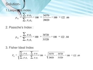 Solution1.Laspeyres index:
p 01

p1 q 0

34370

100

p0q0

100

122 . 66

100

122 . 84

28020

2. Paasche’s Index :
p 01

p1 q1

100

p 0 q1

38720
31520

3. Fisher Ideal Index
P01

p1q 0

p1 q1

p0q0

p 0 q1

100

34370

38720

28020

31520

100

122 . 69

 