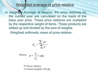 Weighted average of price relative
In weighted Average of relative, the price relatives for
the current year are calculated on the basis of the
base year price. These price relatives are multiplied
by the respective weight of items. These products are
added up and divided by the sum of weights.
Weighted arithmetic mean of price relative-

P01

Where-

P

P1

PV
V

100

P0
P=Price relative
V=Value weights=

p0q0

 