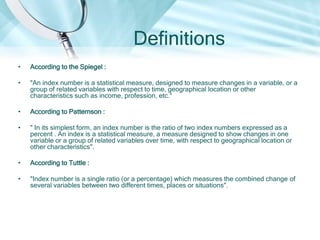 Definitions
•

According to the Spiegel :

•

"An index number is a statistical measure, designed to measure changes in a variable, or a
group of related variables with respect to time, geographical location or other
characteristics such as income, profession, etc.“

•

According to Patternson :

•

" In its simplest form, an index number is the ratio of two index numbers expressed as a
percent . An index is a statistical measure, a measure designed to show changes in one
variable or a group of related variables over time, with respect to geographical location or
other characteristics".

•

According to Tuttle :

•

"Index number is a single ratio (or a percentage) which measures the combined change of
several variables between two different times, places or situations".

 