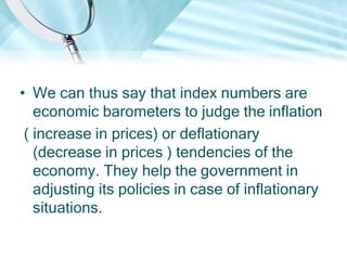 • We can thus say that index numbers are
economic barometers to judge the inflation
( increase in prices) or deflationary
(decrease in prices ) tendencies of the
economy. They help the government in
adjusting its policies in case of inflationary
situations.

 