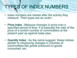 TYPES OF INDEX NUMBERS
• Index numbers are names after the activity they
measure. Their types are as under :
• Price Index : Measure changes in price over a
specified period of time. It is basically the ratio of the
price of a certain number of commodities at the
present year as against base year.
• Quantity Index : As the name suggest, these indices
pertain to measuring changes in volumes of
commodities like goods produced or goods
consumed, etc.

 