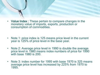 • Value Index : These pertain to compare changes in the
monetary value of imports, exports, production or
consumption of commodities.
• Note 1: price index is 125 means price level in the current
year is 125% of price level in the base year.

• Note 2: Average price level in 1990 is double the average
price level in 1980 means index numbers of price for 1990
with base 1980 is 200.
• Note 3: index number for 1995 with base 1970 is 325 means
average price level has increased by 225% from 1970 to
1995.

 