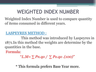 WEIGHTED INDEX NUMBER
Weighted Index Number is used to compare quantity
of items consumed in different years.
LASPEYRES METHOD :
This method was introduced by Laspeyres in
1871.In this method the weights are determine by the
quantities in the base.
Formula:
“L.M= ∑ Pn.qo / ∑ Po.qo .(100)”
* This formula prefers Base Year more.
 
