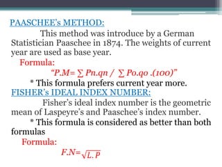 PAASCHEE’s METHOD:
This method was introduce by a German
Statistician Paaschee in 1874. The weights of current
year are used as base year.
Formula:
“P.M= ∑ Pn.qn / ∑ Po.qo .(100)”
* This formula prefers current year more.
FISHER’s IDEAL INDEX NUMBER:
Fisher’s ideal index number is the geometric
mean of Laspeyre’s and Paaschee’s index number.
* This formula is considered as better than both
formulas
Formula:
F.N=
 