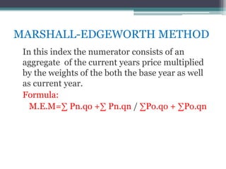 MARSHALL-EDGEWORTH METHOD
In this index the numerator consists of an
aggregate of the current years price multiplied
by the weights of the both the base year as well
as current year.
Formula:
M.E.M=∑ Pn.qo +∑ Pn.qn / ∑Po.qo + ∑Po.qn
 